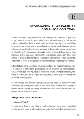 GUÍA PRÁCTICA PARA LOS TRASTORNOS DE DÉFICIT ATENCIONAL CON/SIN HIPERACTIVIDAD



                                                                                                     13
                                  INFORMACIÓN A LAS FAMILIAS
                                        CON HIJOS CON TDAH


            Cuando realizamos cualquier actividad nuestro cerebro está atento a lo que hace-
            mos y a otras circunstancias que puedan darse simultáneamente, p. ej., a la hora de
            explicar una lección en la clase puede haber un ruido en el pasillo, sonar un teléfono
            en un despacho cercano o escucharse algún sonido desde la calle ninguno de estos
            estímulos romperá la atención en la tarea que se lleva a cabo porque los procesos
            de atención están funcionando adecuadamente y priorizan la labor que se está
            realizando a otras cuestiones no relevante. En el caso de un niño con TDAH, todo
            llamará su atención dificultando que se centre en la lección que se está explicando.
            Está alerta, «a todo» lo que ocurre por insignificante que parezca para los demás.

            Este estado de alerta genera una inquietud constante por no poder «desconectar»
            e ir perdiendo la información que después deberá aplicar en las tareas académi-
            cas. Además toda esta inquietud se manifiesta en una actividad constante, mo-
            verse en la silla, que se le caigan las cosas, etc., y tener que ser amonestado
            sistemáticamente por ello.

            La sensación de estar siempre jugando pero fuera del juego y la de no poder estar
            al ritmo de los demás puede llevar al niño con TDAH a sentirse malo, incapaz, y
            generar sensaciones de displacer y trastornos de carácter emocional como la de-
            presión, sensaciones de no valía.

            Preguntas más comunes

            1. ¿Qué es el TDAH?
            Es un trastorno de inicio en la infancia, en el que los niños presentan una actividad
            motora que sobrepasa lo adecuado para su edad (hiperactividad), dificultad para

                                                                                                               55
Guia_TDAH_Oct'06.pmd              55                                         17/10/2006, 15:04
 