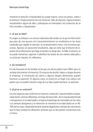 Alberto Espina y Asunción Ortego


        mantener la atención e impulsividad (no puede esperar, actúa sin pensar, «salta a
        la mínima»). Puede presentar los tres síntomas: falta de atención, hiperactividad e
        impulsividad o alguno de ellos y sobrepasan en intensidad a las conductas de un
        niño «movido» o «despistado».

        2. ¿A qué se debe?
        Su origen se atribuye a un retraso madurativo del cerebro en el que la información
        que pasa de una neurona otra (neurotransmisores) es insuficiente en las áreas
        cerebrales que regulan la atención, el comportamiento motor, y las funciones eje-
        cutivas. Aparece un autocontrol insuficiente, algo así como que el director de or-
        questa de la información que llega al cerebro no dirige bien. Al fallar el director no
        se puede memorizar, organizar ni planificar las tareas de una manera adecuada y
        se actúa por impulso, sin reflexionar.

        3. ¿Es hereditario?
        Es más frecuente en las familias en las que uno de los padres tiene TDAH, pero no
        se debe únicamente a la herencia. El consumo de alcohol, tabaco y drogas durante
        el embarazo, la intoxicación por plomo y algunas alergias alimentarias pueden
        favorecer su aparición. En algunos casos, la crianza en un hogar muy caótico con
        padres que no pueden hacerse cargo de sus hijos puede favorecer su aparición.

        4. ¿Cuál es su evolución?
        Los tres aspectos que conforman el trastorno, inatención, hiperactividad e impulsi-
        vidad tienen caminos diferentes a lo largo del desarrollo. Así la impulsividad tiende
        a desaparecer en la edad adulta, la hiperactividad baja de intensidad con los años
        y no siempre desaparece y la inatención se mantiene en la edad adulta en un 40-
        70% de los casos. Dependiendo de la edad de diagnóstico y del tipo de tratamiento
        que se haya recibido los diferentes síntomas que se dan podrán mantenerse más
        o menos.




  56
Guia_TDAH_Oct'06.pmd                       56                          17/10/2006, 15:04
 