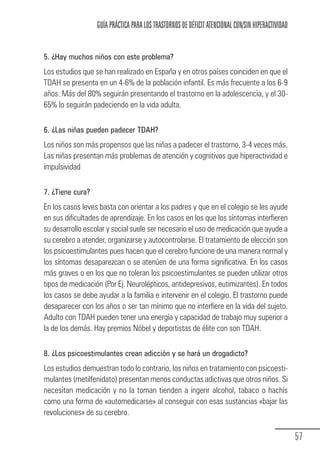 GUÍA PRÁCTICA PARA LOS TRASTORNOS DE DÉFICIT ATENCIONAL CON/SIN HIPERACTIVIDAD


            5. ¿Hay muchos niños con este problema?
            Los estudios que se han realizado en España y en otros países coinciden en que el
            TDAH se presenta en un 4-6% de la población infantil. Es más frecuente a los 6-9
            años. Más del 80% seguirán presentando el trastorno en la adolescencia, y el 30-
            65% lo seguirán padeciendo en la vida adulta.

            6. ¿Las niñas pueden padecer TDAH?
            Los niños son más propensos que las niñas a padecer el trastorno, 3-4 veces más.
            Las niñas presentan más problemas de atención y cognitivos que hiperactividad e
            impulsividad

            7. ¿Tiene cura?
            En los casos leves basta con orientar a los padres y que en el colegio se les ayude
            en sus dificultades de aprendizaje. En los casos en los que los síntomas interfieren
            su desarrollo escolar y social suele ser necesario el uso de medicación que ayude a
            su cerebro a atender, organizarse y autocontrolarse. El tratamiento de elección son
            los psicoestimulantes pues hacen que el cerebro funcione de una manera normal y
            los síntomas desaparezcan o se atenúen de una forma significativa. En los casos
            más graves o en los que no toleran los psicoestimulantes se pueden utilizar otros
            tipos de medicación (Por Ej. Neurolépticos, antidepresivos, eutimizantes). En todos
            los casos se debe ayudar a la familia e intervenir en el colegio. El trastorno puede
            desaparecer con los años o ser tan mínimo que no interfiere en la vida del sujeto.
            Adulto con TDAH pueden tener una energía y capacidad de trabajo muy superior a
            la de los demás. Hay premios Nóbel y deportistas de élite con son TDAH.

            8. ¿Los psicoestimulantes crean adicción y se hará un drogadicto?
            Los estudios demuestran todo lo contrario, los niños en tratamiento con psicoesti-
            mulantes (metilfenidato) presentan menos conductas adictivas que otros niños. Si
            necesitan medicación y no la toman tienden a ingerir alcohol, tabaco o hachís
            como una forma de «automedicarse» al conseguir con esas sustancias «bajar las
            revoluciones» de su cerebro.

                                                                                                               57
Guia_TDAH_Oct'06.pmd              57                                         17/10/2006, 15:04
 
