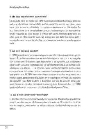 Alberto Espina y Asunción Ortego


        9. ¿Se debe a que lo hemos educado mal?
        En absoluto. Pero los niños con TDAH necesitan un sobreesfuerzo por parte de
        padres y educadores. Les hace falta que les pongan las normas muy claras y que
        no se ceda ante su impulsividad y conductas escapistas ante las dificultades. De
        esta forma se les da el control del que carecen, hasta que aprendan a autocontro-
        larse y regularse. La clave está en la firmeza con cariño, necesaria para todos los
        niños, pero en ellos con más razón. No piensen que por darle todo lo que pide y
        transigir le van a hacer más feliz, favorecerán que se a un tirano y no le aguante
        nadie.


        9. ¿Va a ser apto para estudiar?
        El TDAH generalmente tiene una inteligencia normal e incluso puede ser muy inte-
        ligente. Su problema no tiene que ver con la inteligencia sino con la autorregula-
        ción y la atención. Existen dos tipos de atención: la del agricultor, que requiere una
        observación constante y detallada para ver cómo está la tierra, si las plantas nece-
        sitan agua, si va a llover…, y la atención rápida y refleja del cazador, que tiene que
        estar pendiente del mínimo cambio o movimiento que permita detectar a la pieza
        que quiere cazar. El TDAH tiene atención de cazador, lo cual es muy bueno para
        muchas cosas, pero plantea dificultades en el colegio pues ahí hace falta atención
        de agricultor. Hace falta ayudarle a desarrollar ese tipo de atención para poder
        rendir bien en los estudios y enseñarle a autorregularse. Existen adultos con TDAH
        que han brillado en sus carreras e incluso obtenido el premio Nóbel.

        10. ¿Va a estar siempre solo y sin amigos?
        El déficit de atención, la hiperactividad y la impulsividad dificulta el juego colabora-
        tivo y la socialización, por ello los compañeros le rechazan. Si se atenúan los sínto-
        mas les aceptan, pues suelen ser niños cariñosos y ávidos de integrase con los
        demás.




  58
Guia_TDAH_Oct'06.pmd                       58                            17/10/2006, 15:04
 