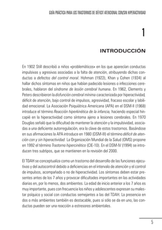 GUÍA PRÁCTICA PARA LOS TRASTORNOS DE DÉFICIT ATENCIONAL CON/SIN HIPERACTIVIDAD



                                                                                                        1
                                                                       INTRODUCCIÓN


            En 1902 Still describió a niños «problemáticos» en los que aparecían conductas
            impulsivas y agresivas asociadas a la falta de atención, atribuyendo dichas con-
            ductas a defectos del control moral. Hohman (1922), Khan y Cohen (1934) al
            hallar dichos síntomas en niños que habían padecido lesiones o infecciones cere-
            brales, hablaron del síndrome de lesión cerebral humana. En 1962, Clements y
            Peters describieron la disfunción cerebral mínima caracterizada por hiperactividad,
            déficit de atención, bajo control de impulsos, agresividad, fracaso escolar y labili-
            dad emocional. La Asociación Psiquiátrica Americana (APA) en el DSM-II (1968)
            introduce el término Reacción hiperkinética de la infancia, haciendo especial hin-
            capié en la hiperactividad como síntoma ajeno a lesiones cerebrales. En 1970
            Douglas señaló que la dificultad de mantener la atención y la impulsividad, asocia-
            das a una deficiente autorregulación, era la clave de estos trastornos. Basándose
            en sus afirmaciones la APA introduce en 1980 (DSM-III) el término déficit de aten-
            ción con y sin hiperactividad. La Organización Mundial de la Salud (OMS) propone
            en 1992 el término Trastorno hipercinético (CIE-10). En el DSM-IV (1994) se intro-
            ducen tres subtipos, que se mantienen en la revisión del 2000.

            El TDAH se conceptualiza como un trastorno del desarrollo de las funciones ejecu-
            tivas y del autocontrol debido a deficiencias en el intervalo de atención y el control
            de impulsos, acompañado o no de hiperactividad. Los síntomas deben estar pre-
            sentes antes de los 7 años y provocar dificultades importantes en las actividades
            diarias en, por lo menos, dos ambientes. La edad de inicio anterior a los 7 años es
            muy importante, pues con frecuencia los niños y adolescentes expresan su males-
            tar psíquico y social con conductas semejantes a las del TDAH. La presencia en
            dos o más ambientes también es destacable, pues si sólo se da en uno, las con-
            ductas pueden ser una reacción a estresores ambientales.


                                                                                                               5
Guia_TDAH_Oct'06.pmd              5                                          17/10/2006, 15:04
 