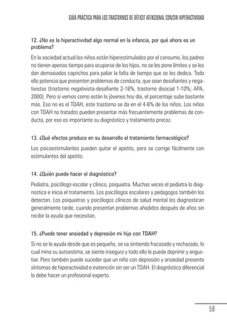 GUÍA PRÁCTICA PARA LOS TRASTORNOS DE DÉFICIT ATENCIONAL CON/SIN HIPERACTIVIDAD


            12. ¿No es la hiperactividad algo normal en la infancia, por qué ahora es un
            problema?
            En la sociedad actual los niños están hiperestimulados por el consumo, los padres
            no tienen apenas tiempo para ocuparse de los hijos, no se les pone límites y se les
            dan demasiados caprichos para paliar la falta de tiempo que se les dedica. Todo
            ello potencia que presenten problemas de conducta, que sean desafiantes y nega-
            tivistas (trastorno negativista-desafiante 2-16%, trastorno disocial 1-10%; APA,
            2000). Pero si vemos como están lo jóvenes hoy día, el porcentaje sube bastante
            más. Eso no es el TDAH, este trastorno se da en el 4-6% de los niños. Los niños
            con TDAH no tratados pueden presentar más frecuentemente problemas de con-
            ducta, por eso es importante su diagnóstico y tratamiento precoz.


            13. ¿Qué efectos produce en su desarrollo el tratamiento farmacológico?
            Los psicoestimulantes pueden quitar el apetito, pero se corrige fácilmente con
            estimulantes del apetito.


            14. ¿Quién puede hacer el diagnóstico?
            Pediatra, psicólogo escolar y clínico, psiquiatra. Muchas veces el pediatra lo diag-
            nostica e inicia el tratamiento. Los psicólogos escolares y pedagogos también los
            detectan. Los psiquiatras y psicólogos clínicos de salud mental los diagnostican
            generalmente tarde, cuando presentan problemas añadidos después de años sin
            recibir la ayuda que necesitan.


            15. ¿Puede tener ansiedad y depresión mi hijo con TDAH?
            Si no se le ayuda desde que es pequeño, se va sintiendo fracasado y rechazado, lo
            cual mina su autoestima, se siente inseguro y todo ello le puede deprimir y angus-
            tiar. Pero también puede suceder que un niño con depresión y ansiedad presente
            síntomas de hiperactividad e inatención sin ser un TDAH. El diagnóstico diferencial
            lo debe hacer un profesional experto.




                                                                                                               59
Guia_TDAH_Oct'06.pmd              59                                         17/10/2006, 15:04
 