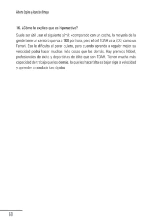 Alberto Espina y Asunción Ortego


        16. ¿Cómo le explico que es hiperactivo?
        Suele ser útil usar el siguiente símil: «comparado con un coche, la mayoría de la
        gente tiene un cerebro que va a 100 por hora, pero el del TDAH va a 300, como un
        Ferrari. Eso le dificulta el parar quieto, pero cuando aprenda a regular mejor su
        velocidad podrá hacer muchas más cosas que los demás. Hay premios Nóbel,
        profesionales de éxito y deportistas de élite que son TDAH. Tienen mucha más
        capacidad de trabajo que los demás, lo que les hace falta es bajar algo la velocidad
        y aprender a conducir tan rápido».




  60
Guia_TDAH_Oct'06.pmd                       60                         17/10/2006, 15:04
 