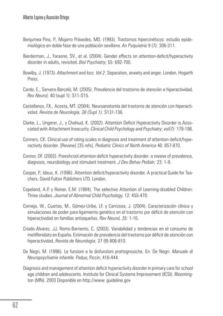 Alberto Espina y Asunción Ortego


        Benjumea Pino, P., Mojarro Práxedes, MD. (1993). Trastornos hipercinéticos: estudio epide-
          miológico en doble fase de una población sevillana. An Psiquiatría 9 (7): 306-311.

        Bierderman, J., Faraone, SV., et al. (2004). Gender effects on attention-deficit/hyperactivity
          disorder in adults, revisited. Biol Psychiatry; 55: 692-700.

        Bowlby, J. (1973). Attachment and loss. Vol 2. Separation, anxiety and anger. London. Hogarth
          Press.

        Cardo, E., Servera-Barceló, M. (2005). Prevalencia del trastorno de atención e hiperactividad.
          Rev Neurol; 40 (supl 1): S11-S15.

        Castellanos, FX., Acosta, MT. (2004). Neuroanatomía del trastorno de atención con hiperacti-
          vidad. Revista de Neurología; 38 (Supl.1): S131-136.

        Clarke, L., Ungerer, J., y Chahiud, K. (2002). Attention Deficit Hyperactivity Disorder is Asso-
          ciated with Attachment Insecurity. Clinical Child Psychology and Psychiatry; vol(7): 179-198.

        Conners, CK. Clinical use of rating scales in diagnosis and treatment of attention-deficit/hype-
          ractivity disorder. [Review] [35 refs]. Pediatric Clinics of North America 46: 857-870.

        Connor, DF. (2002). Preeshcool attention deficit hyperactivity disorder: a review of prevalence,
          diagnosis, neurobiology and stimulant treatment. J Dev Behav Pediatr; 23: 1-9.

        Cooper, P., Ideus, K. (1996). Attention deficit/hyperactivity disorder. A practical Guide for Tea-
          chers. David Fulton Publishers LTD. London.

        Copeland, A.P. y Reiner, E.M. (1984). The selective Attention of Learning-disabled Children:
          Three studies. Journal of Abnormal Child Psychology, 12: 455-470.

        Cornejo, W., Cuartas, M., Gómez-Uribe, LF. y Carrizosa, J. (2004). Caracterización clínica y
          simulaciones de poder para ligamiento genético en el trastorno por déficit de atención con
          hiperactividad en familias antioqueñas. Rev Neurol, 35: 1-10.

        Criado-Alvarez, JJ, Romo-Barriento, C. (2003). Variabilidad y tendencias en el consumo de
           metilfenidato en España. Estimación de prevalencia del trastorno por déficit de atención con
           hiperactividad. Revista de Neurología; 37 (9) 806-810.

        De Negri, M. (1996). Le funzioni e le disfunzioni prattognosiche. En: De Negri: Manuale di
          Neuropsychiatrie infantile. Padua, Piccin, 416-444.

        Diagnosis and management of attention deficit hyperactivity disorder in primary care for school
          age children and adolescents. Institute for Clinical Systems Improvement (ICSI). Blooming-
          ton (MN). 2003 Disponible en http://www. guideline.gov




  62
Guia_TDAH_Oct'06.pmd                       62                                   17/10/2006, 15:04
 