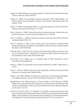 GUÍA PRÁCTICA PARA LOS TRASTORNOS DE DÉFICIT ATENCIONAL CON/SIN HIPERACTIVIDAD


            Douglas, VI. (1983) Attention and cognitive problems. In Rutter M, ed. Developmental neurop-
              sychiatry. New York: Guilford; 280-329.

            Douglas, VL. (1984). The psychological processes implicated in ADD. In Bloomingdale L, ed.
              Attention deficit disorder: Diagnostic, cognitive and therapeutic understanding. New York:
              Guilford; 147-62.

            Erdman, P. (1998). Conceptualizing ADHS as a contextual response to parental attachment.
              American Journal of Family Therapy, 26, 177-185.

            Farré, A, Narbona, J. (1989). Índice de hipercinesia y rendimiento escolar. Validación del cues-
              tionario de Conners en nuestro medio. Acta Pediatr Esp; 47: 103-109.

            Farré, A. y Narbona, J. (1998). Escala para la evaluación del trastorno por Déficit de Atención
              con Hiperactividad, EDAH. TEA.

            Farré, A. y Narbona, J. (1997). Conners Rating scale in the assessment of attention deficit
              disorder with hyperactivity (ADHD). A new validation and factor analysis in Spanish children.
              Rev. Neurol.; 25(138) 200-204.

            Fernández Jaén, A., Díaz Lainez, M. Trastornos de hiperactividad y déficit de atención. Resu-
              men. En: Fernández Jaén A., Calleja Pérez, B. Trastorno por déficit de atención e hiperactivi-
              dad. Disponible en http://www.anshda.org/libro.pdf

            García Pérez, E.M. y Magaz Lago, A. Actualidad sobre el TDAH. Disponible en http://
              www.tdah.com/actualidad.html

            Gershon, J. (2002). A meta-analytic review of gender differences in ADHD. J Atten Disord; 5:
              143-54.

            Green, C., y Chee, K. (2000). El niño muy movido o despistado. Entender el trastorno por déficit
              de atención con hiperactividad. Madrid. Medici.

            Halperin, J.M. (1990). Validation of Hyperactivity, Aggressive and mixed Hyperactive/Aggres-
              sive childhood disorders. Journal of Child Psychology and Psychiatry, 31: 455-459.

            Idiazabal-Alecha, MA, Rodríguez-Vázquez, D, Guerrero-Gallo, D, Vicent-Sardinero, X (2005).
               Utilidad de los potenciales evocados cognitivos en la valoración de la efectividad del trata-
               miento con metilfenidato en niños con trastorno de déficit de atención. Revista de Neurolo-
               gía; 40 (supl 1): s37-s42.

            Kutcher, S., Aman, M., Brooks, S.J., Buitelaar, J. et al. (2004). International consensus state-
              ment on attention-deficit/hyperactivity disorder (ADHD) and disruptive behaviour disorders
              (DBDs): clinical implications and treatment practice suggestions. Eur Neuropsychopharma-
              col. Disponible en http://www.odp.od.nih.gov/consensus/110/110_statement.htm


                                                                                                                 63
Guia_TDAH_Oct'06.pmd                63                                         17/10/2006, 15:04
 