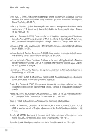 Alberto Espina y Asunción Ortego


        Lyons-Ruth, K. (1996). Attachment relationships among children with aggressive behaviour
          problems: The role of disorganized early attachment patterns. Journal of Consulting and
          Clinical Psychology, 64, 64-73.

        Main, M. y Salomon, J. (1986). Discovery of a new, insecure-disorganized-disoriented attach-
         ment pattern. In T.B. Brazelton y M.Yogman (eds.), Affective development in infancy, Norwo-
         od, NJ, Ablex. 95-124.

        Main, M. y Solomon, J. (1990). Procedures for identifying infants as disorganized/disoriented
         during the Ainsworth Strange Situation. En M. T. Greenberg, D. Cicchetti y E. M. Cummings
         (eds.), Attachment in the preschool years, Chicago, University of Chicago press, 121-160.

        Narbona, J. (2001). Alta prevalencia del TDAH: ¿niños trastornados o sociedad maltrecha? Rev
          Neurol; 32 (3): 229-231.

        Narbona-Garcia, J, Sanchez-Carpintero, R. (1999): [Neurobiology of attention deficit-hyperac-
          tivity disorder]. Revista de Neurología; 28 Suppl 2: S160-S164.

        National Institute for Clinical Excellence. Guidance on the use of Methylphenidate for Attention
          Deficit/Hyperactivity Disorder (ADHD). In childhood. Information for patients. 2000. Disponi-
          ble en http://www.nice.org.uk

        Newman, L. (1996). ADHD-Retrinking the epidemia. Australian and New Zealand Journal of
          Family Therapy, 17, 107-108.

        Orjales, I. (2002). Déficit de atención con hiperactividad. Manual para padres y educadores.
          Madrid. Ciencias de al educación preescolar y especial.

        Orjales, I., y Polaino, A. (2002). Programas de intervención cognitivo-conductual para niños
          con déficit de atención con hiperactividad. Madrid. Ciencias de al educación preescolar y
          especial.

        Peters, J.E., Davis, J.S., Goolsby, C.M., Clements, S.D., Hicks, T.J. (1973). Psysician’s Handbo-
          ok Screening for MBD. CIBA Medical Horizons, Little Rock, Arkansas.

        Rapin, I. (1987). Disfunción cerebral en la infancia. Barcelona, Martínez Roca.

        Rhode, LA, Biederman, J, Busnello, EA, Zimmerman, H, Schmitz, M,Martins, S, et al. (2000).
          ADHD in a school sample of Brazilian adolescents. J Am Acad Child Adolesc Psichiatry; 38:
          716-22.

        Risueño, AE. (2001). Aportes de la Neuropsicología dinámica integral al diagnóstico y trata-
           miento del ADHD. Rev Psiquiatr Psicol. Niños y Adolescentes, 4(1): 79-87.

        Rutter, M. (1984). Developmental Neuropsychiatry. Churchill-Livingstone. Edinburgh.


  64
Guia_TDAH_Oct'06.pmd                       64                                  17/10/2006, 15:04
 