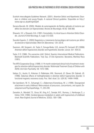 GUÍA PRÁCTICA PARA LOS TRASTORNOS DE DÉFICIT ATENCIONAL CON/SIN HIPERACTIVIDAD


            Scottish intercollegiate Guidelines Network. (2001). Attention Deficit and Hiperkinetic Disor-
              ders in children and young People. A national Clinical guideline. Disponible en http://
              www.sign.ac.uk/pdf/sign52pdf.

            Servera-Barceló, M. (2005). Modelo de autorregulación de Barkley aplicado al trastorno por
              déficit de atención con hiperactividad. Revista de Neurología; 40 (6): 358-368.

            Shaywitz, S.E. y Shaywitz, B.A. (1991). Comorbidity: A critical Issue in Attention Deficit Disor-
              der. Journal of Child Neurology, 6, suppl: S13-S20.

            Soutullo-Esperón, C, (2003) Diagnóstico y tratamiento farmacológico del trastorno por déficit
              de atención e hiperactividad. Med Clin (Barcelona); 120: 222-6.

            Swanson, JM, Sergeant, JA, Taylor, E, Sonuga-Barke, EJS, Jensen,PS, Cantwell, DP. (19998)
              Attention deficit hyperactivity disorder and hyperkinetic disorder. Lancet; 351: 429-33.

            Taylor, E.O. (1986). The overactive child. Oxford, Spastics International Medical Publications.
              Blackwell Scientific Publications. Trad. Esp.: El niño hiperactivo. Barcelona, Martínez Roca
              (1991).

            The MTA Cooperative Group. (1999). A 14-month randomized clinical trial of treatment strate-
              gies for attention-deficit/hyperactivity disorder. Multimodal Treatment Study of Children with
              ADHD. Arch Gen Psychialtry; 56: 1073-1086.

            Vaidya, CJ., Austin, G., Kirkorian, G. Ridlehuber, HW., Desmond, JE. Glover, GH. Gabrieli, JD.
              (1998). Selective effects of methylphenidate in attention deficit hyperactivity disorder: A
              functional magnetic resonance study. Proc. Natl. Acad. Sci. USA 95, 14494-14499.

            Van Ijzendoorn, M. H., Schuengel, C. y Bakermans-Kranenburg, M. J. (1999). Disorganized
              attachment in early childhood: Meta-analysis of precursors, concomitants, and squeal. De-
              velopment and Psychopathology, 11, 225-249.

            Zametkin, A., Mordahl, T.E., Gross, M., King, A.C., Semple, W.E., Rumsey, J., Hamburger, S., y
              Cohen, R.M. (1990). Cerebral glucose metabolism in adults with hyperactivity of childhood
              onset. New England Journal of Medicine, 323(2), 1361-1366.




                                                                                                                  65
Guia_TDAH_Oct'06.pmd                 65                                         17/10/2006, 15:04
 