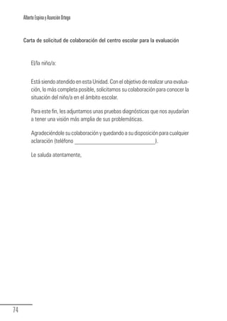 Alberto Espina y Asunción Ortego


        Carta de solicitud de colaboración del centro escolar para la evaluación



             El/la niño/a:


             Está siendo atendido en esta Unidad. Con el objetivo de realizar una evalua-
             ción, lo más completa posible, solicitamos su colaboración para conocer la
             situación del niño/a en el ámbito escolar.

             Para este fin, les adjuntamos unas pruebas diagnósticas que nos ayudarían
             a tener una visión más amplia de sus problemáticas.

             Agradeciéndole su colaboración y quedando a su disposición para cualquier
             aclaración (teléfono ___________________________).

             Le saluda atentamente,




  74
Guia_TDAH_Oct'06.pmd                       74                          17/10/2006, 15:04
 