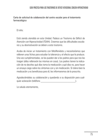GUÍA PRÁCTICA PARA LOS TRASTORNOS DE DÉFICIT ATENCIONAL CON/SIN HIPERACTIVIDAD


            Carta de solicitud de colaboración del centro escolar para el tratamiento
            farmacológico



                 El niño:


                 Está siendo atendido en esta Unidad. Padece un Trastorno de Déficit de
                 Atención con Hiperactividad (TDAH). Creemos que las dificultades escola-
                 res y su desmotivación se deben a este trastorno.

                 Acaba de iniciar un tratamiento con Metilfenidato y necesitaríamos que
                 rellenen unas fichas para estudiar la tolerancia y el efecto que le produce.
                 Una vez cumplimentadas, se las pueden dar a los padres para que nos las
                 traigan (ellos rellenarán las mismas en casa). Los padres tienen la indica-
                 ción de no decirles qué días toma la medicación y qué días no, para hacer
                 un ensayo ciego sobre los síntomas con y sin medicación. Si tolera bien la
                 medicación y es beneficiosa para él, les informaremos de lo prescrito.

                 Agradeciéndoles su colaboración y quedando a su disposición para cual-
                 quier aclaración (teléfono ___________________________).

                 Le saluda atentamente,




                                                                                                                75
Guia_TDAH_Oct'06.pmd               75                                         17/10/2006, 15:04
 