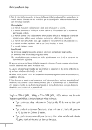 Alberto Espina y Asunción Ortego



        2. Seis (o más) de los siguientes síntomas de hiperactividad-impulsividad han persistido por lo
           menos durante 6 meses con una intensidad que es desadaptativa e incoherente en relación
           con el nivel de desarrollo:
           Hiperactividad:
           a. a menudo mueve en exceso manos o pies, o se remueve en su asiento.
           b. a menudo abandona su asiento en la clase o en otras situaciones en que se espera que
              permanezca sentado.
           c. a menudo corre o salta excesivamente en situaciones en que es inapropiado hacerlo (en
              adolescentes o adultos puede limitarse a sentimientos subjetivos de inquietud).
           d. a menudo tiene dificultades para jugar o dedicarse tranquilamente a actividades de ocio.
           e. a menudo «está en marcha» o suele actuar como si tuviera un motor.
           f. a menudo habla en exceso.
           Impulsividad:
           (g) a menudo precipita respuestas antes de haber sido completadas las preguntas.
           (h) a menudo tiene dificultades para guardar turno.
           (i) a menudo interrumpe o se inmiscuye en las actividades de otros (p. ej. se entromete en
               conversaciones o juegos).
        B. Algunos síntomas de hiperactividad-impulsividad o desatención que causaban alteraciones
        estaban presentes antes de los 7 años de edad.
        C. Algunas alteraciones provocadas por los síntomas se presentan en dos o más ambientes (p.
        ej., en la escuela [o en el trabajo] y en casa).
        D. Deben existir pruebas claras de un deterioro clínicamente significativo de la actividad social,
        académica o laboral.
        E. Los síntomas no aparecen exclusivamente en el transcurso de un trastorno generalizado del
        desarrollo, esquizofrenia u otro trastorno psicótico, y no se explican mejor por la presencia de
        otro trastorno mental. (p. ej., trastorno del estado de ánimo, trastorno de ansiedad, trastorno
        disociativo o un trastorno de la personalidad).



        Según el DSM-IV (APA, 1994) y el DSM-IV-TR (APA, 2000), existen tres tipos de
        Trastorno por Déficit Atencional con/sin Hiperactividad:
             • Tipo combinado: si se satisfacen los Criterios A1 y A2 durante los últimos 6
               meses.
             • Tipo predominantemente Desatento: si se satisface el criterio A1, pero no
               el A2 durante los últimos 6 meses.
             • Tipo predominantemente Hiperactivo-Impulsivo: si se satisface el criterio
               A2, pero no el A1 durante los últimos 6 meses.

  8
Guia_TDAH_Oct'06.pmd                       8                                     17/10/2006, 15:04
 