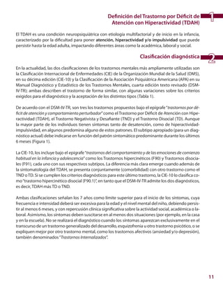 11
Definición del Trastorno por Déficit de
Atención con Hiperactividad (TDAH)
El TDAH es una condición neuropsiquiátrica con etiología multifactorial y de inicio en la infancia,
caracterizado por la dificultad para poner atención, hiperactividad y/o impulsividad que puede
persistir hasta la edad adulta, impactando diferentes áreas como la académica, laboral y social.
Clasificación diagnóstica
En la actualidad, las dos clasificaciones de los trastornos mentales más ampliamente utilizadas son
la Clasificación Internacional de Enfermedades (CIE) de la Organización Mundial de la Salud (OMS),
en su décima edición (CIE-10) y la Clasificación de la Asociación Psiquiátrica Americana (APA) en su
Manual Diagnóstico y Estadístico de los Trastornos Mentales, cuarta edición texto revisado (DSM-
IV-TR); ambas describen el trastorno de forma similar, con algunas variaciones sobre los criterios
exigidos para el diagnóstico y la aceptación de los distintos tipos (Tabla 1).
De acuerdo con el DSM-IV-TR, son tres los trastornos propuestos bajo el epígrafe“trastornos por dé-
ficit de atención y comportamiento perturbador”como el Trastorno por Déficit de Atención con Hipe-
ractividad (TDAH), el Trastorno Negativista y Desafiante (TND) y el Trastorno Disocial (TD). Aunque
la mayor parte de los individuos tienen síntomas tanto de desatención, como de hiperactividad-
impulsividad, en algunos predomina alguno de estos patrones. El subtipo apropiado (para un diag-
nóstico actual) debe indicarse en función del patrón sintomático predominante durante los últimos
6 meses (Figura 1).
La CIE-10, los incluye bajo el epígrafe“trastornos del comportamiento y de las emociones de comienzo
habitual en la infancia y adolescencia”como los Trastornos hipercinéticos (F90) y Trastornos disocia-
les (F91), cada uno con sus respectivos subtipos. La diferencia más clara emerge cuando además de
la sintomatología del TDAH, se presenta conjuntamente (comorbilidad) con otro trastorno como el
TND oTD. Si se cumplen los criterios diagnósticos para este último trastorno, la CIE-10 lo clasifica co-
mo“trastorno hipercinético disocial (F90.1)”, en tanto que el DSM-IV-TR admite los dos diagnósticos,
es decir, TDAH más TD o TND.
Ambas clasificaciones señalan los 7 años como límite superior para el inicio de los síntomas, cuya
frecuencia e intensidad deberá ser excesiva para la edad y el nivel mental del niño, debiendo persis-
tir al menos 6 meses, y con repercusión clínica significativa sobre la actividad social, académica o la-
boral. Asimismo, los síntomas deben suscitarse en al menos dos situaciones (por ejemplo, en la casa
y en la escuela). No se realizará el diagnóstico cuando los síntomas aparezcan exclusivamente en el
transcurso de un trastorno generalizado del desarrollo, esquizofrenia u otro trastorno psicótico, o se
expliquen mejor por otro trastorno mental, como los trastornos afectivos (ansiedad y/o depresión),
también denominados“Trastornos Internalizados”.
1
2
 