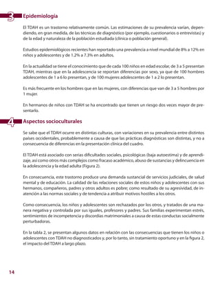 14
Epidemiología
El TDAH es un trastorno relativamente común. Las estimaciones de su prevalencia varían, depen-
diendo, en gran medida, de las técnicas de diagnóstico (por ejemplo, cuestionarios o entrevistas) y
de la edad y naturaleza de la población estudiada (clínica o población general).
Estudios epidemiológicos recientes han reportado una prevalencia a nivel mundial de 8% a 12% en
niños y adolescentes y de 1.2% a 7.3% en adultos.
En la actualidad se tiene el conocimiento que de cada 100 niños en edad escolar, de 3 a 5 presentan
TDAH, mientras que en la adolescencia se reportan diferencias por sexo, ya que de 100 hombres
adolescentes de 1 a 6 lo presentan, y de 100 mujeres adolescentes de 1 a 2 lo presentan.
Es más frecuente en los hombres que en las mujeres, con diferencias que van de 3 a 5 hombres por
1 mujer.
En hermanos de niños con TDAH se ha encontrado que tienen un riesgo dos veces mayor de pre-
sentarlo.
Aspectos socioculturales
Se sabe que el TDAH ocurre en distintas culturas, con variaciones en su prevalencia entre distintos
países occidentales, probablemente a causa de que las prácticas diagnósticas son distintas, y no a
consecuencia de diferencias en la presentación clínica del cuadro.
El TDAH está asociado con serias dificultades sociales, psicológicas (baja autoestima) y de aprendi-
zaje, así como otros más complejos como fracaso académico, abuso de sustancias y delincuencia en
la adolescencia y la edad adulta (Figura 2).
En consecuencia, este trastorno produce una demanda sustancial de servicios judiciales, de salud
mental y de educación. La calidad de las relaciones sociales de estos niños y adolescentes con sus
hermanos, compañeros, padres y otros adultos es pobre; como resultado de su agresividad, de in-
atención a las normas sociales y de tendencia a atribuir motivos hostiles a los otros. 	
	
Como consecuencia, los niños y adolescentes son rechazados por los otros, y tratados de una ma-
nera negativa y controlada por sus iguales, profesores y padres. Sus familias experimentan estrés,
sentimientos de incompetencia y discordias matrimoniales a causa de estas conductas socialmente
perturbadoras.
En la tabla 2, se presentan algunos datos en relación con las consecuencias que tienen los niños o
adolescentes con TDAH no diagnosticados y, por lo tanto, sin tratamiento oportuno y en la figura 2,
el impacto del TDAH a largo plazo.
3
4
 