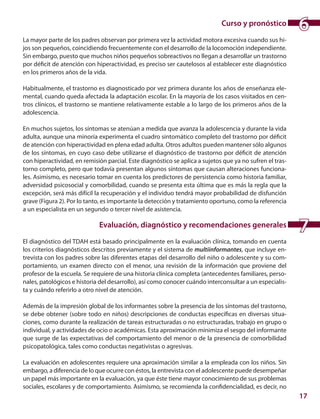 17
Curso y pronóstico
La mayor parte de los padres observan por primera vez la actividad motora excesiva cuando sus hi-
jos son pequeños, coincidiendo frecuentemente con el desarrollo de la locomoción independiente.
Sin embargo, puesto que muchos niños pequeños sobreactivos no llegan a desarrollar un trastorno
por déficit de atención con hiperactividad, es preciso ser cautelosos al establecer este diagnóstico
en los primeros años de la vida.
Habitualmente, el trastorno es diagnosticado por vez primera durante los años de enseñanza ele-
mental, cuando queda afectada la adaptación escolar. En la mayoría de los casos visitados en cen-
tros clínicos, el trastorno se mantiene relativamente estable a lo largo de los primeros años de la
adolescencia.
En muchos sujetos, los síntomas se atenúan a medida que avanza la adolescencia y durante la vida
adulta, aunque una minoría experimenta el cuadro sintomático completo del trastorno por déficit
de atención con hiperactividad en plena edad adulta. Otros adultos pueden mantener sólo algunos
de los síntomas, en cuyo caso debe utilizarse el diagnóstico de trastorno por déficit de atención
con hiperactividad, en remisión parcial. Este diagnóstico se aplica a sujetos que ya no sufren el tras-
torno completo, pero que todavía presentan algunos síntomas que causan alteraciones funciona-
les. Asimismo, es necesario tomar en cuenta los predictores de persistencia como historia familiar,
adversidad psicosocial y comorbilidad, cuando se presenta esta última que es más la regla que la
excepción, será más difícil la recuperación y el individuo tendrá mayor probabilidad de disfunción
grave (Figura 2). Por lo tanto, es importante la detección y tratamiento oportuno, como la referencia
a un especialista en un segundo o tercer nivel de asistencia.
Evaluación, diagnóstico y recomendaciones generales
El diagnóstico del TDAH está basado principalmente en la evaluación clínica, tomando en cuenta
los criterios diagnósticos descritos previamente y el sistema de multiinformantes, que incluye en-
trevista con los padres sobre las diferentes etapas del desarrollo del niño o adolescente y su com-
portamiento, un examen directo con el menor, una revisión de la información que proviene del
profesor de la escuela. Se requiere de una historia clínica completa (antecedentes familiares, perso-
nales, patológicos e historia del desarrollo), así como conocer cuándo interconsultar a un especialis-
ta y cuándo referirlo a otro nivel de atención.
Además de la impresión global de los informantes sobre la presencia de los síntomas del trastorno,
se debe obtener (sobre todo en niños) descripciones de conductas específicas en diversas situa-
ciones, como durante la realización de tareas estructuradas o no estructuradas, trabajo en grupo o
individual, y actividades de ocio o académicas. Esta aproximación minimiza el sesgo del informante
que surge de las expectativas del comportamiento del menor o de la presencia de comorbilidad
psicopatológica, tales como conductas negativistas o agresivas.
La evaluación en adolescentes requiere una aproximación similar a la empleada con los niños. Sin
embargo, a diferencia de lo que ocurre con éstos, la entrevista con el adolescente puede desempeñar
un papel más importante en la evaluación, ya que éste tiene mayor conocimiento de sus problemas
sociales, escolares y de comportamiento. Asimismo, se recomienda la confidencialidad, es decir, no
6
7
 