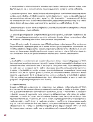 18
se debe comentar la información a otros miembros de la familia a menos que el menor esté de acuer-
do y/o lo autorice o si se encuentra en una situación que amerite romper el secreto profesional.
El proceso diagnóstico en los adolescentes es más arduo por que las manifestaciones del trastorno
cambian con la edad. La actividad motora más manifiesta disminuye y surge como problema princi-
pal un sentimiento interno de inquietud, agitación y falta de atención. Es un tanto más difícil obte-
ner una descripción fiel de la conducta del adolescente, especialmente en la escuela y en el ámbito
laboral, debido a la ausencia de un profesor único que sea responsable a lo largo del día.
	
Cabe señalar que no existen pruebas diagnósticas para elTDAH, el electroencefalograma no hace el
diagnóstico ni es un estudio obligado.
Los estudios psicológicos son complementarios para el diagnóstico, evolución y tratamiento del
TDAH y las pruebas neuropsicológicas son importantes para detectar si tiene compromiso en algu-
nas funciones cerebrales y para saber si tiene problemas de aprendizaje.
Existen diferentes escalas de evaluación para elTDAH que tienen el objetivo cuantificar los síntomas
del padecimiento. La principal aplicación es realizar un tamizaje o distinguir entre los chicos que tie-
nen alta probabilidad de padecerlo y otros sirven para comprobar de forma estandarizada los cam-
bios en los síntomas a través del tratamiento, sin que eso sustituya el criterio clínico. Las siguientes
son las escalas de evaluación que se utilizan con más frecuencia en niños y adolescentes:
CEPO
La Escala CEPO es un instrumento útil en las investigaciones clínicas y epidemiológicas para elTDAH.
Valora exclusivamente los síntomas de inatención, hiperactividad e impulsividad en la adolescencia;
tiene dos versiones: una autoaplicable, es decir, que el chico puede leerla y contestarla por sí mis-
mo y otra para ser contestada por los padres o tutores de los adolescentes valorando los mismos
síntomas. La Escala CEPO en sus dos versiones permite distinguir de manera global los grupos de
pacientes con TDAH de aquellos que no lo padecen, así como la severidad de los síntomas de este
trastorno. La puntuación de 46 o más para ambas versiones, indica alta probabilidad de padecer
TDAH; sin embargo no sustituye el diagnóstico clínico. (Al final del módulo se anexa la escala para
que pueda ser aplicada por el profesional de la salud).
Escalas de Conners
Creadas en 1970, son posiblemente los instrumentos más utilizados en la evaluación del TDAH.
Aunque estas escalas se desarrollaron para evaluar los cambios en la conducta de niños hiperac-
tivos que recibían tratamiento con medicación estimulante, su uso se ha extendido al proceso de
evaluación anterior al tratamiento, como instrumento útil para recoger información de padres y
profesores. Las escalas de Conners son un listado de síntomas con un formato de escala tipo Likert.
Hoy día existen más de 30 versiones. En México fueron adaptadas por investigadores expertos: la
escala para padres con 93 ítems y la escala para profesores con 39 ítems. Una puntuación igual o
mayor a 14 en niños menores de 8 años de edad y una puntuación igual o mayor a 15 en niños y
adolescentes de 9 a 17 años, nos permite distinguir los grupos de pacientes con TDAH y sin TDAH.
(En el anexo aparecen ambas escalas para su aplicación por el profesional de la salud).
 