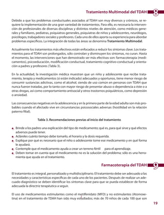 19
Tratamiento Multimodal del TDAH
	
Debido a que los problemas conductuales asociados al TDAH son muy diversos y crónicos, se re-
quiere la implementación de una gran variedad de tratamientos. Para ello, es necesaria la interven-
ción de profesionales de diversas disciplinas y distintos niveles de atención, como médicos gene-
rales y familiares, pediatras, psiquiatras generales, psiquiatras de niños y adolescentes, neurólogos,
psicólogos, trabajadores sociales y profesores. Cada uno de ellos aporta su experiencia para abordar
problemas específicos. La integración de todas las áreas se denomina Tratamiento Multimodal.
Actualmente los tratamientos más efectivos están enfocados a reducir los síntomas clave. Los trata-
mientos para el TDAH son prolongados, sólo controlan y disminuyen los síntomas, no curan. Hasta
el momento, las intervenciones que han demostrado ser más efectivas son: farmacoterapia (medi-
camentos), psicoeducación, modificación conductual, tratamiento cognitivo-conductual y orienta-
ción a padres y profesores (Tabla 3).
En la actualidad, la investigación médica muestran que un niño y adolescente que recibe trata-
miento, terapia y medicamentos (si están indicado) adecuados y oportunos, tiene menor riesgo de
consumir sustancias adictivas, como el alcohol, siendo de uso común en personas con TDAH que
nunca fueron tratadas, por lo tanto con mayor riesgo de presentar abuso o dependencia a éste o a
otras drogas, así como comportamiento antisocial y otros trastornos psiquiátricos, como depresión
o ansiedad.
	
Las consecuencias negativas en la adolescencia y en la primera parte de la edad adulta son más pro-
bables cuando el afectado vive en circunstancias psicosociales adversas (hostilidad en la relación
paterno filial).
Tabla 3. Recomendaciones previas al inicio del tratamiento
	 Brinde a los padres una explicación del tipo de medicamento; qué es, para qué sirve y qué efectos
adversos puede tener.
	 Acláreles cuánto tiempo debe tomarlo, el horario y la dosis requerida.
	 Explique por qué es necesario que el niño o adolescente tome ese medicamento y en qué forma
le ayudará.
	 Contemple que el medicamento ayuda a crear un terreno fértil para el aprendizaje.
	 Deben tomar en cuenta que el medicamento no es la solución del problema; sólo es una herra-
mienta que ayuda en el tratamiento.
Farmacoterapia del TDAH
	
El tratamiento es integral, personalizado y multidisciplinario. El tratamiento debe ser adecuado a las
necesidades y características específicas de cada uno de los pacientes. Después de realizar un ade-
cuado diagnóstico se deben identificar los síntomas clave para que se pueda establecer de forma
adecuada la directriz terapéutica a seguir.
El uso de medicamentos estimulantes como el metilfenidato (MFD) y no estimulantes (Atomoxe-
tina) en el tratamiento de TDAH han sido muy estudiados; más de 70 niños de cada 100 que son
9
8
 