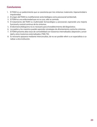 23
Conclusiones	
1.		 El TDAH es un padecimiento que se caracteriza por tres síntomas: inatención, hiperactividad e
impulsividad.
	2.	 El origen del TDAH es multifactorial, tanto biológico como psicosocial (ambiental).
	3.	 El TDAH es una enfermedad que no se cura, sólo se controla.
	4.	 El tratamiento del TDAH es multimodal: farmacológico y psicosocial, esperando una mejoría
funcional y control continuo de los síntomas.
	5.	 El electroencefalograma no es necesario para el establecimiento del diagnóstico.
	6.	 Los padres y los maestros pueden aprender estrategias de afrontamiento contra los síntomas.
	7.	 El TDAH presenta altas tasas de comorbilidad con trastornos internalizados (depresión y ansie-
dad) y otros trastornos externalizados (TND, TD).
	8.	 Es necesario apoyarse mediante interconsultas, de no ser posible referir a un especialista o ca-
nalizar a otra institución.
 
