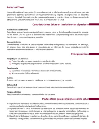 25
Aspectos Éticos
La consideración de los aspectos éticos en el campo de la salud es elemental para realizar un ejercicio
profesional óptimo y para ofrecer un mayor compromiso y respeto a la dignidad de los pacientes
menores de edad. De esta forma, las tareas cotidianas de la práctica clínica, conllevan una serie de
obligaciones y responsabilidades éticas para el profesional de la salud.
Consideraciones éticas en la relación con el paciente
Asentimiento del menor
Además de obtener la autorización del padre, madre o tutor, se debe buscar la cooperación volunta-
ria del menor. Una vez que se le ha informado, en términos comprensibles para su desarrollo cogni-
tivo, lo que es conveniente para su atención.
Consentimiento
Generalmente, se informa al padre, madre o tutor sobre el diagnóstico o tratamiento. Sin embargo,
en algunos casos este acto puede ir en perjuicio de los intereses del menor y resulta conveniente
mantener la confidencialidad de la información obtenida.
Principios éticos
Respeto por las personas
	 Protección a las personas con autonomía disminuida.
	 Proteger a las personas dependientes o vulnerables contra daño o abuso.
Beneficencia
	 Maximizar el beneficio y minimizar el daño en el tratamiento.
	 No causar daño deliberadamente.
Justicia
Tratar a cada persona de acuerdo con lo que se considera correcto y apropiado.
Solidaridad
Ser solidario con el paciente en situaciones en donde existan distintas necesidades.
Responsabilidad
Responder voluntariamente a las necesidades del paciente.
Pautas éticas para profesionales de la salud
1)	 El profesional de la salud estará dedicado a proveer cuidado clínico competente, con compasión y
respeto por la dignidad y derechos humanos.
2)	 El profesional de la salud mantendrá los estándares de profesionalismo, deberá ser honesto en
todas las interacciones profesionales, y estará dispuesto a reportar especialistas deficientes en
carácter o competencia, o que están involucrados en fraude, ante las instancias apropiadas.
3)	 El profesional de la salud respetará los derechos de los pacientes, colegas, y otros profesionales de
la salud, y salvaguardará las confidencias y privacidad del paciente dentro de los límites legales.
 