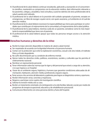 26
4)	 El profesional de la salud deberá continuar estudiando, aplicando y avanzando en el conocimien-
to científico, mantendrá un compromiso con la educación médica, dará información relevante a
los pacientes, colegas, y al público, hará consultas y usará los talentos de otros profesionales de la
salud cuando esté indicado.
5)	 El profesional de la salud deberá en la provisión del cuidado apropiado al paciente, excepto en
emergencias, ser libre de escoger a quien servir, con quien asociarse, y el ambiente en el cual dar
atención médica.
6)	 El profesional de la salud deberá reconocer la responsabilidad que tiene para participar en activi-
dades que contribuyan al mejoramiento de la comunidad y el mejoramiento de la salud pública.
7)	 El profesional de la salud deberá, mientras cuida de un paciente, considerar como lo más impor-
tante la responsabilidad que tiene con el paciente.
8)	 El profesional de la salud deberá apoyar que todas las personas tengan acceso a la atención
médica.
Derechos humanos y derechos de la niñez
Recibir la mejor atención disponible en materia de salud y salud mental.
Ser respetadas de acuerdo con la dignidad inherente a la persona humana.
Contar con la protección que evite la explotación económica, sexual o de otra índole, el maltrato
físico y el trato degradante.
No sufrir discriminación por su condición de enfermo mental.
	Ejercer todos los derechos civiles, políticos, económicos, sociales y culturales que les permita el
ordenamiento nacional.
Nombrar un representante personal.
Tener información sobre las normas que lo rigen y del personal que estará a cargo de su atención,
si es que ingresa a un hospital.
Gozar de un ambiente seguro, higiénico y humano que garantice condiciones adecuadas de ali-
mentación, habitación, atención médica profesional y espacio seguro.
Tener acceso a los servicios de laboratorio y gabinete para lograr un diagnóstico certero y oportuno.
Recibir información veraz, concreta y respetuosa.
Negarse a participar como sujetos de investigación científica.
Solicitar la revisión médica de su caso.
Recibir un tratamiento orientado a la reintegración a la vida familiar, laboral y social, por medio de
programas de terapia ocupacional, educativa y de rehabilitación psicosocial.
Comunicarse libremente con otras personas dentro y fuera del hospital.
 