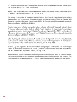 28
risk analyses of attention deficit hyperactivity disorder and substance use disorders. Am J Psychia-
try. 2008 Jan;165(1):107-15. Epub 2007 Nov 15.
Wilens y cols.: Long-Term Atomoxetine Treatment In Adolescents With Attetion-Deficit/Hyperactivi-
ty Disorder. The Journal Of Pediatrics. 54:112-119, 2006.
Del Bosque J, Larraguibel M, Vázquez JL, Guillen S y cols. Algoritmo de Tratamiento Farmacológico
para escolares con Trastorno por Déficit de Atención con Hiperactividad (TDAH) en: Trabajos del I
Consenso Latinoamericano del Trastorno por Déficit de Atención con Hiperactividad. Psiquiatría;
Suplemento Época 2, 23(S-2):43-45, 2007.
Palacios L, Manjarrez L, Patiño Rodrigo, De la Barra F, Cortijo A, Muñoz C, Vázquez F, Suárez A, Garza
A, Llamosa G, Barragán E, Ulloa RE, Ortiz S, De la Peña F. Algoritmo de Tratamiento Farmacológico
para adolescentes conTrastorno por Déficit de Atención con Hiperactividad (TDAH) en:Trabajos del
I Consenso Latinoamericano del Trastorno por Déficit de Atención con Hiperactividad. Psiquiatría;
Suplemento Época 2, 23(S-2):46-49, 2007.
Ulloa RE, Arroyo E, Ávila JM, Cárdenas JA, Cruz E, Gómez D, Higuera F, Rivera Federico, Santos G,
Velásquez V, De la Peña F. Algoritmo del Tramiento para el Trastorno por Déficit de Atención con
Hiperactividad en niños y Adolescentes. Salud Mental, Vol. 28, No. 5, 2008.
Palacios L, y cols. Algoritmo de Tratamiento Farmacológico para Adolescentes con Trastorno por
Déficit de Atención e Hiperactividad. En: 1er Consenso Latinoamericano de TDAH. Intersistemas,
S.A. de C.V. Lomas de Chapultepec, México, D.F. Pág. 85-96.
Alonso-Rivera C, y cols. Tratamiento Farmacológico en el Trastorno por Déficit de Atención e hipe-
ractividad: Evaluación de las Características de los Medicamentos Utilizados. En: 1er Consenso Lati-
noamericano de TDAH. Intersistemas, S.A. de C.V. Lomas de Chapultepec, México, D.F. Pág. 85-96.
 