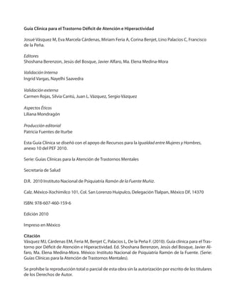 Guía Clínica para el Trastorno Déficit de Atención e Hiperactividad
Josué Vásquez M, Eva Marcela Cárdenas, Miriam Feria A, Corina Benjet, Lino Palacios C, Francisco
de la Peña.
Editores
Shoshana Berenzon, Jesús del Bosque, Javier Alfaro, Ma. Elena Medina-Mora
Validación Interna
Ingrid Vargas, Nayelhi Saavedra
Validación externa
Carmen Rojas, Silvia Cantú, Juan L. Vázquez, Sergio Vázquez
Aspectos Éticos
Liliana Mondragón
Producción editorial
Patricia Fuentes de Iturbe
Esta Guía Clínica se diseñó con el apoyo de Recursos para la Igualdad entre Mujeres y Hombres,
anexo 10 del PEF 2010.
Serie: Guías Clínicas para la Atención de Trastornos Mentales
Secretaría de Salud
D.R. 2010 Instituto Nacional de Psiquiatría Ramón de la Fuente Muñiz.
Calz. México-Xochimilco 101, Col. San Lorenzo Huipulco, Delegación Tlalpan, México DF, 14370
ISBN: 978-607-460-159-6
Edición 2010
Impreso en México
Citación
Vásquez MJ, Cárdenas EM, Feria M, Benjet C, Palacios L, De la Peña F. (2010). Guía clínica para el Tras-
torno por Déficit de Atención e Hiperactividad. Ed. Shoshana Berenzon, Jesús del Bosque, Javier Al-
faro, Ma. Elena Medina-Mora. México: Instituto Nacional de Psiquiatría Ramón de la Fuente. (Serie:
Guías Clínicas para la Atención de Trastornos Mentales).
Se prohíbe la reproducción total o parcial de esta obra sin la autorización por escrito de los titulares
de los Derechos de Autor.
 