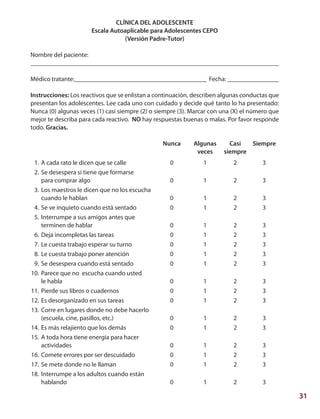 31
CLÍNICA DEL ADOLESCENTE
Escala Autoaplicable para Adolescentes CEPO
(Versión Padre-Tutor)
Nombre del paciente:
_____________________________________________________________________________
Médico tratante:_________________________________________ Fecha: ________________
Instrucciones: Los reactivos que se enlistan a continuación, describen algunas conductas que
presentan los adolescentes. Lee cada uno con cuidado y decide qué tanto lo ha presentado:
Nunca (0) algunas veces (1) casi siempre (2) o siempre (3). Marcar con una (X) el número que
mejor te describa para cada reactivo. NO hay respuestas buenas o malas. Por favor responde
todo. Gracias.
			 Nunca	 Algunas	 Casi	 Siempre
				 veces	 siempre
	 1.	A cada rato le dicen que se calle	 0	 1	 2	 3
	 2.	Se desespera si tiene que formarse
		para comprar algo	 0	 1	 2	 3
	 3.	Los maestros le dicen que no los escucha
		cuando le hablan	 0	 1	 2	 3 	
	 4.	Se ve inquieto cuando está sentado	 0	 1	 2	 3
	 5.	Interrumpe a sus amigos antes que
		terminen de hablar	 0	 1	 2	 3
	 6.	Deja incompletas las tareas	 0	 1	 2	 3
	 7.	Le cuesta trabajo esperar su turno	 0	 1	 2	 3
	 8.	Le cuesta trabajo poner atención	 0	 1	 2	 3
	 9.	Se desespera cuando está sentado	 0	 1	 2	 3
	10.	Parece que no escucha cuando usted
		le habla	 0	 1	 2	 3
	11.	Pierde sus libros o cuadernos	 0	 1	 2	 3
	12.	Es desorganizado en sus tareas	 0	 1	 2	 3
	13.	Corre en lugares donde no debe hacerlo
		(escuela, cine, pasillos, etc.)	 0	 1	 2	 3
	14.	Es más relajiento que los demás	 0	 1	 2	 3
	15.	A toda hora tiene energía para hacer
		actividades 	 0	 1	 2	 3
	16.	Comete errores por ser descuidado	 0	 1	 2	 3
	17.	Se mete donde no le llaman	 0	 1	 2	 3
	18.	Interrumpe a los adultos cuando están
		hablando	 0	 1	 2	 3
 