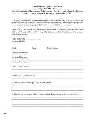 38
Cuestionario de Conducta para Niños
Reporte del Maestro
(Versión Adaptada del Cuestionario de Conners para Maestros elaborada por los doctores
Francisco de la Peña y Luis Almeida, adolesc@imp.edu.mx)
El presente cuestionario de conducta para niños, está diseñado para explorar el aprovecha-
miento del niño en la escuela, algunas conductas problemáticas o disrruptivas que pudiera
tener, así como la relación que guarda el niño con sus compañeros y maestros.
La información que proporciona el maestro es confidencial, se solicita con la autorización de los
padres del niño con el fin de normar las pautas diagnósticas dentro del proceso de evaluación
médico-psiquiátrico.
Fecha de llenado: _______________
Nombre del niño:
_______________________________________________________________________
Edad: _______________ Sexo: __________ Grado Escolar:________________
Nombre del Maestro:
_______________________________________________________________________
Nombre del Director:
_______________________________________________________________________
Nombre de la escuela:
_______________________________________________________________________
Dirección de la escuela:
_______________________________________________________________________
_______________________________________________________________________
Teléfono y/o FAX de la escuela:
_______________________________________________________________________
1. ¿Desde hace cuánto tiempo conoce usted al niño?
_______________________________________________________________________
_______________________________________________________________________
_______________________________________________________________________
2. Describa con sus propias palabras brevemente si detecta algún problema en el niño: _____
_______________________________________________________________________
_______________________________________________________________________
_______________________________________________________________________
_______________________________________________________________________
_______________________________________________________________________
 