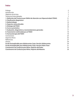 3
Índice
Prólogo	 5
Introducción 	 7
Objetivos de la Guía 	 7
Trastornos Externalizados	 7
1. Definición del Trastorno por Déficit de Atención con Hiperactividad (TDAH)	 11
2. Clasificación diagnóstica	 11
3. Epidemiología	 14
4. Aspectos socioculturales	 14
5. Etiología del TDAH	 16
6. Curso y pronóstico	 17
7. Evaluación, diagnóstico y recomendaciones generales	 17
8. Tratamiento multimodal para el TDAH 	 19
9. Farmacoterapia del TDAH	 19
Conclusiones	 23
Aspectos Éticos	 25
Referencias	 27
Anexos	 29
Escala Autoaplicable para Adolescentes Cepo. Versión Adolescentes	 29
Escala Autoaplicable para Adolescentes Cepo. Versión Padre-Tutor	 31
Cuestionario de Conducta para Niños. Reporte del Padre	 33
Cuestionario de Conducta para Niños. Reporte del Maestro	 38
 