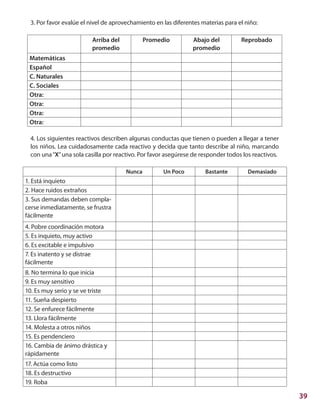 39
3. Por favor evalúe el nivel de aprovechamiento en las diferentes materias para el niño:
Arriba del
promedio
Promedio Abajo del
promedio
Reprobado
Matemáticas
Español
C. Naturales
C. Sociales
Otra:
Otra:
Otra:
Otra:
4. Los siguientes reactivos describen algunas conductas que tienen o pueden a llegar a tener
los niños. Lea cuidadosamente cada reactivo y decida que tanto describe al niño, marcando
con una“X”una sola casilla por reactivo. Por favor asegúrese de responder todos los reactivos.
Nunca Un Poco Bastante Demasiado
1. Está inquieto
2. Hace ruidos extraños
3. Sus demandas deben compla-
cerse inmediatamente, se frustra
fácilmente
4. Pobre coordinación motora
5. Es inquieto, muy activo
6. Es excitable e impulsivo
7. Es inatento y se distrae
fácilmente
8. No termina lo que inicia
9. Es muy sensitivo
10. Es muy serio y se ve triste
11. Sueña despierto
12. Se enfurece fácilmente
13. Llora fácilmente
14. Molesta a otros niños
15. Es pendenciero
16. Cambia de ánimo drástica y
rápidamente
17. Actúa como listo
18. Es destructivo
19. Roba
 