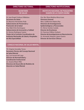 DIRECTORIO SECTORIAL
SECRETARÍA
DE SALUD
Dr. José Ángel Córdova Villalobos
Secretario de Salud
Dr. Mauricio Hernández Ávila
Subsecretario de Prevención y
Promoción de la Salud
Dra. Maki Ortiz Dominguez
Subsecretaria de Innovación y Calidad
Dr. Romeo Rodríguez Suárez
Titular de la Comisión Coordinadora de
Institutos Nacionales de Salud y Hospitales
de Alta Especialidad
CONSEJO NACIONAL DE SALUD MENTAL
T.R. Virginia González Torres
Secretaria Técnica del Consejo Nacional
de Salud Mental
Ing. Luis Acosta del Lago
Director de Normatividad y
Coordinación Institucional
Lic. Susana Moye Villar
Directora de Desarrollo de Modelos de
Atención en Salud Mental
DIRECTORIO INSTITUCIONAL
INSTITUTO NACIONAL DE PSIQUIATRÍA
RAMÓN DE LA FUENTE MUÑIZ
Dra. Ma. Elena Medina-Mora Icaza
Directora General
Mtra. Guillermina Natera Rey
Directora de Investigaciones
Epidemiológicas y Psicosociales
Dr. Héctor Sentíes Castela
Director de Enseñanza
Dr. Francisco Pellicer Graham
Director de Investigaciones en Neurociencias
Dr. Armando Vázquez López-Guerra
Director de Servicios Clínicos
 