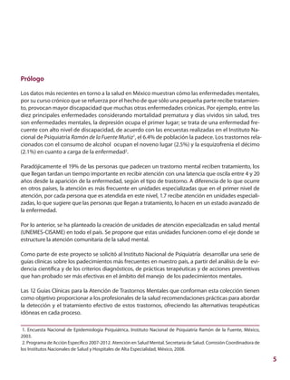 5
Prólogo
Los datos más recientes en torno a la salud en México muestran cómo las enfermedades mentales,
por su curso crónico que se refuerza por el hecho de que sólo una pequeña parte recibe tratamien-
to, provocan mayor discapacidad que muchas otras enfermedades crónicas. Por ejemplo, entre las
diez principales enfermedades considerando mortalidad prematura y días vividos sin salud, tres
son enfermedades mentales, la depresión ocupa el primer lugar; se trata de una enfermedad fre-
cuente con alto nivel de discapacidad, de acuerdo con las encuestas realizadas en el Instituto Na-
cional de Psiquiatría Ramón de la Fuente Muñiz1
, el 6.4% de población la padece. Los trastornos rela-
cionados con el consumo de alcohol ocupan el noveno lugar (2.5%) y la esquizofrenia el décimo
(2.1%) en cuanto a carga de la enfermedad2
.
Paradójicamente el 19% de las personas que padecen un trastorno mental reciben tratamiento, los
que llegan tardan un tiempo importante en recibir atención con una latencia que oscila entre 4 y 20
años desde la aparición de la enfermedad, según el tipo de trastorno. A diferencia de lo que ocurre
en otros países, la atención es más frecuente en unidades especializadas que en el primer nivel de
atención, por cada persona que es atendida en este nivel, 1.7 recibe atención en unidades especiali-
zadas, lo que sugiere que las personas que llegan a tratamiento, lo hacen en un estado avanzado de
la enfermedad.
Por lo anterior, se ha planteado la creación de unidades de atención especializadas en salud mental
(UNEMES-CISAME) en todo el país. Se propone que estas unidades funcionen como el eje donde se
estructure la atención comunitaria de la salud mental.
Como parte de este proyecto se solicitó al Instituto Nacional de Psiquiatría desarrollar una serie de
guías clínicas sobre los padecimientos más frecuentes en nuestro país, a partir del análisis de la evi-
dencia científica y de los criterios diagnósticos, de prácticas terapéuticas y de acciones preventivas
que han probado ser más efectivas en el ámbito del manejo de los padecimientos mentales.
Las 12 Guías Clínicas para la Atención de Trastornos Mentales que conforman esta colección tienen
como objetivo proporcionar a los profesionales de la salud recomendaciones prácticas para abordar
la detección y el tratamiento efectivo de estos trastornos, ofreciendo las alternativas terapéuticas
idóneas en cada proceso.
1. Encuesta Nacional de Epidemiología Psiquiátrica. Instituto Nacional de Psiquiatría Ramón de la Fuente, México,
2003.
2. Programa de Acción Específico 2007-2012. Atención en Salud Mental. Secretaría de Salud. Comisión Coordinadora de
los Institutos Nacionales de Salud y Hospitales de Alta Especialidad, México, 2008.
 