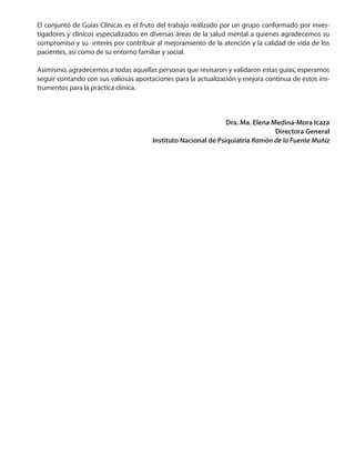El conjunto de Guías Clínicas es el fruto del trabajo realizado por un grupo conformado por inves-
tigadores y clínicos especializados en diversas áreas de la salud mental a quienes agradecemos su
compromiso y su interés por contribuir al mejoramiento de la atención y la calidad de vida de los
pacientes, así como de su entorno familiar y social.
Asimismo, agradecemos a todas aquellas personas que revisaron y validaron estas guías; esperamos
seguir contando con sus valiosas aportaciones para la actualización y mejora continua de estos ins-
trumentos para la práctica clínica.
Dra. Ma. Elena Medina-Mora Icaza
Directora General
Instituto Nacional de Psiquiatría Ramón de la Fuente Muñiz
 