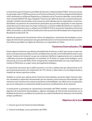 7
Introducción
La Guía Clínica para el Trastorno por Déficit de Atención e Hiperactividad (TDAH) revisa los concep-
tos generales sobre elTDAH que junto con elTrastorno Disocial y elTrastorno Negativista Desafiante
están clasificados en el Manual Diagnóstico y Estadístico de los Trastornos Mentales cuarta edición,
texto revisado (DSM-IV-TR), bajo el epígrafe“Trastornos por déficit de atención y comportamiento per-
turbador”, también denominados como trastornos externalizados por los especialistas a nivel mun-
dial debido a la presencia de características particulares que permiten agruparlos en este espectro
sintomático; por lo tanto, para una mejor compresión, es imprescindible describirlos en conjunto. La
clasificación diagnóstica que se utilizará será el DSM-IV-TR de la Asociación Psiquiátrica Americana
(APA); únicamente, se describirá la Clasificación Internacional de Enfermedades de la Organización
Mundial de la Salud (CIE-10).
Además de proporcionar herramientas clínicas de diagnóstico, tratamiento farmacológico y estra-
tegias de intervención psicosocial; esta guía pretende asistir en el reconocimiento de las caracterís-
ticas clínicas que deben ser objeto de referencia a un especialista en el área.
Trastornos Externalizados (TE)
Existen algunos trastornos que afectan principalmente al entorno, es decir, que causan un gran ma-
lestar en las personas que rodean al niño y al adolescente, por ello, se les ha llamado durante mucho
tiempo“trastornos de conducta”, ya que sus conductas interfieren negativamente con su desarrollo
y dificultan el proceso de adaptación a la sociedad. Los TE tienen un origen tanto biológico, como
psicosocial; en el caso del TND y TD los componentes medioambientales son muy importantes, en
cambio el TDAH tiene un origen mixto, principalmente biológico.
Es importante mencionar que es difícil encontrar a un niño o adolescente que sólo presente un TE,
por lo general presentan una combinación de 2 TE o de los 3, sobre todo si no son diagnosticados y
tratados de manera oportuna y eficaz.
También es común que, además de los Trastornos Externalizados, presenten algún Trastorno afec-
tivo (ansiedad y/o depresión) denominados por los expertos como trastornos Internalizados. Cabe
mencionar que mientras más trastornos presenten (comorbilidad), más difícil será la recuperación,
por eso es importante un tratamiento desde las primeras manifestaciones de los síntomas.
A continuación se presentan las características principales del TDAH; también, se proporciona un
algoritmo de tratamiento farmacológico y algunas estrategias de intervención psicosocial, con la
finalidad de disminuir y modificar las conductas, las cuales le facilitarán las relaciones con la familia,
amigos y profesores.
Objetivos de la Guía
1.	 Conocer qué son los Trastornos Externalizados.
2.	 Conocer la etiología, curso y pronóstico del TDAH.
 