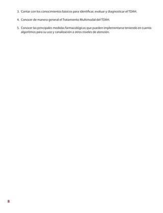8
3.	 Contar con los conocimientos básicos para identificar, evaluar y diagnosticar el TDAH.
4.	 Conocer de manera general el Tratamiento Multimodal del TDAH.
5.	 Conocer las principales medidas farmacológicas que pueden implementarse teniendo en cuenta
algoritmos para su uso y canalización a otros niveles de atención.
 