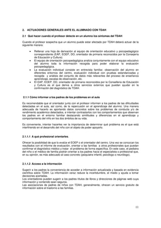11
2. ACTUACIONES GENERALES ANTE EL ALUMNADO CON TDAH
2.1 Qué hacer cuando el profesor detecte en un alumno los síntomas del TDAH
Cuando el profesor sospecha que un alumno puede estar afectado por TDAH deberá actuar de la
siguiente manera:
• Rellenar una hoja de derivación al equipo de orientación educativo y psicopedagógico
correspondiente (EAP, EOEP, DO, orientador de primaria reconocidos por la Consejería
de Educación y Cultura).
• El equipo de orientación psicopedagógica analiza conjuntamente con el equipo educativo
del alumno toda la información recogida para poder elaborar la evaluación
psicopedagógica.
• La evaluación individual consiste en entrevista familiar, observación del alumno en
diferentes entornos del centro, evaluación individual con pruebas estandarizadas y
recogida y análisis del conjunto de datos más relevantes del proceso de enseñanza
aprendizaje, escalas de observación, etc.
• El EAP, EOEP, DO, orientador de primaria reconocidos por la Conselleria de Educación
y Cultura es el que deriva a otros servicios externos que puedan ayudar en la
confirmación del diagnóstico de TDAH.
2.1.1 Cómo informar a los padres de los problemas en el aula
Es recomendable que el orientador junto con el profesor informen a los padres de las dificultades
detectadas en el aula, así como, de la repercusión en el aprendizaje del alumno. Una manera
adecuada de hacerlo es aportando datos concretos sobre los problemas de conducta y/o de
rendimiento académico detectados, e intentar contrastarlos con los comportamientos que observan
los padres en el entorno familiar destacando similitudes y diferencias en el aprendizaje y
comportamiento del niño en los dos ámbitos de su vida.
Es conveniente, intentar hacerles ver la importancia de determinar qué problema es el que está
interfiriendo en el desarrollo del niño con el objeto de poder apoyarlo.
2.1.1.1 A qué profesional orientarles.
Ofrecer la posibilidad de que lo evalúe el EOEP o el orientador del centro. Una vez se conozcan los
resultados con el informe de evaluación, orientar a las familias a otros profesionales que puedan
confirmar el diagnóstico médico y tratar el problema de forma específica. En este caso, el pediatra
del niño o el médico de familia podrán orientar a los padres hacia el especialista o profesional que,
en su opinión, es más adecuado al caso concreto (psiquiatra infantil, psicólogo o neurólogo).
2.1.1.2 Acceso a la información
Sugerir a los padres la conveniencia de acceder a información actualizada y basada en evidencia
científica sobre TDAH. La información veraz reduce la incertidumbre, el miedo y ayuda a tomar
decisiones acertadas.
Los orientadores pueden sugerir a los padres títulos de libros y direcciones de páginas web cuya
información y contenido sean seguros.
Las asociaciones de padres de niños con TDAH, generalmente, ofrecen un servicio gratuito de
información sobre el trastorno a las familias.
 