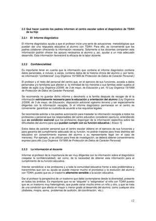 12
2.2 Qué hacer cuando los padres informen al centro escolar sobre el diagnóstico de TDAH
de su hijo
2.2.1 El Informe diagnóstico
El informe diagnóstico ayuda a que el profesor inicie una serie de actuaciones metodológicas que
puedan dar una respuesta educativa al alumno con TDAH. Para ello, es conveniente que los
padres colaboren ofreciendo la información necesaria. Solamente si los docentes comparten esta
información podrán ofrecer los apoyos necesarios al alumno y, así, ayudar a un más adecuado
desarrollo. Esta información favorecerá la eficacia de la labor docente.
2.2.2 Confidencialidad
Es importante tener en cuenta que la información que contiene el informe diagnóstico contiene
datos personales, e incluso, a veces, contiene datos de la historia clínica del alumno y, por tanto,
es información “confidencial” (Ley Orgánica 15/1999 de Protección de Datos de Carácter Personal.)
El profesor y el resto del personal del centro que, en el ejercicio de sus funciones, acceda a datos
personales y/o familiares que afecten a la intimidad de los menores o sus familias están sujetos al
deber de sigilo (Ley Orgánica 2/2006, de 3 de mayo, de Educación y art. 10 Ley Orgánica 15/1999
de Protección de Datos de Carácter Personal).
Se recomienda no guardar dicho informe y devolverlo a la familia después de recoger de él la
información estrictamente necesaria para la educación y orientación del alumno (Ley Orgánica
2/2006, de 3 de mayo, de Educación, disposición adicional vigésimo tercera) y ser especialmente
diligentes con la información recogida. Si el informe diagnóstico permanece en el centro es
conveniente garantizar su custodia de acuerdo a los requisitos legales.
Se recomienda solicitar a los padres autorización para trasladar la información recogida a todos los
profesores y personal que los responsables del centro educativo consideren oportuno, entendiendo
que es condición esencial que los profesores dispongan de la información especifica sobre las
dificultades del alumno para que puedan cumplir con su función educativa.( Anexo 1)
Estos datos de carácter personal que el centro escolar obtiene en el ejercicio de sus funciones y
para garantía del cumplimiento adecuado de su función, no podrán tratarse para fines distintos del
educativo sin consentimiento expreso del alumno o su representante legal (en el caso de
menores). Por ejemplo, si se utilizan para fines de investigación, se deberá obtener consentimiento
expreso para ello (Ley Orgánica 15/1999 de Protección de Datos de Carácter Personal)
2.2.3 La información al docente
Informar al profesor de la importancia de ser muy diligentes con la información sobre el diagnóstico
(respetar la confidencialidad), así como, de la necesidad de obtener esta información para el
cumplimiento de su función educativa.
Intentar sensibilizar a los profesores y a toda la comunidad educativa frente a esta problemática y
transmitirles que con su ayuda se puede mejorar mucho el pronóstico y la evolución del alumno
con TDAH, puesto que es un trastorno altamente sensible a la acción educativa.
Dar al profesor la perspectiva de un trastorno que debe contemplarse desde la diversidad, presente
en todos los ámbitos. Es importante que no se “etiquete” o “estigmatice” al niño con TDAH puesto
que es un trastorno muy heterogéneo, que puede variar mucho entre un niño y otro, y que se trata
de una condición que afecta en mayor o menor grado al desarrollo del alumno, como cualquier otra
(diabetes, miopía, asma, problemas de audición, de coordinación, etc.).
 