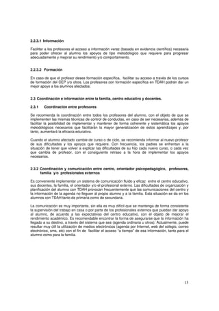 13
2.2.3.1 Información
Facilitar a los profesores el acceso a información veraz (basada en evidencia científica) necesaria
para poder ofrecer al alumno los apoyos de tipo metodológico que requiere para progresar
adecuadamente y mejorar su rendimiento y/o comportamiento.
2.2.3.2 Formación
En caso de que el profesor desee formación específica, facilitar su acceso a través de los cursos
de formación del CEP y/o otros. Los profesores con formación específica en TDAH podrán dar un
mejor apoyo a los alumnos afectados.
2.3 Coordinación e información entre la familia, centro educativo y docentes.
2.3.1 Coordinación entre profesores
Se recomienda la coordinación entre todos los profesores del alumno, con el objeto de que se
implementen las mismas técnicas de control de conductas, en caso de ser necesarias, además de
facilitar la posibilidad de implementar y mantener de forma coherente y sistemática los apoyos
metodológicos necesarios que facilitarán la mayor generalización de estos aprendizajes y, por
tanto, aumentará la eficacia educativa.
Cuando el alumno afectado cambie de curso o de ciclo, se recomienda informar al nuevo profesor
de sus dificultades y los apoyos que requiere. Con frecuencia, los padres se enfrentan a la
situación de tener que volver a explicar las dificultades de su hijo cada nuevo curso, o cada vez
que cambia de profesor, con el consiguiente retraso a la hora de implementar los apoyos
necesarios.
2.3.2 Coordinación y comunicación entre centro, orientador psicopedagógico, profesores,
familia y/o profesionales externos
Es conveniente implementar un sistema de comunicación fluido y eficaz entre el centro educativo,
sus docentes, la familia, el orientador y/o el profesional externo. Las dificultades de organización y
planificación del alumno con TDAH provocan frecuentemente que las comunicaciones del centro y
la información de la agenda no lleguen al propio alumno y a la familia. Esta situación se da en los
alumnos con TDAH tanto de primaria como de secundaria.
La comunicación es muy importante, sin ella es muy difícil que se mantenga de forma consistente
la supervisión del trabajo en casa o por parte de los profesionales externos que puedan dar apoyo
al alumno, de acuerdo a las expectativas del centro educativo, con el objeto de mejorar el
rendimiento académico. Es recomendable encontrar la forma de asegurarse que la información ha
llegado a su destino, a través del sistema que sea (agenda ordinaria u otros). Actualmente, puede
resultar muy útil la utilización de medios electrónicos (agenda por Internet, web del colegio, correo
electrónico, sms, etc) con el fin de facilitar el acceso “a tiempo” de esa información, tanto para el
alumno como para la familia.
 