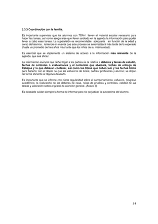 14
2.3.3 Coordinación con la familia.
Es importante supervisar que los alumnos con TDAH lleven el material escolar necesario para
hacer las tareas, así como asegurarse que lleven anotado en la agenda la información para poder
llevar a cabo esas tareas. La supervisión es recomendable adecuarla en función de la edad y
curso del alumno, teniendo en cuenta que este proceso se automatizará más tarde de lo esperado
(hasta un promedio de tres años más tarde que los niños de su misma edad).
Es esencial que se implemente un sistema de acceso a la información más relevante de la
agenda, que sea eficaz.
La información esencial que debe llegar a los padres es la relativa a deberes y tareas de estudio,
fechas de controles o evaluaciones y el contenido que abarcará, fechas de entrega de
trabajos y lo que deberán contener, así como los libros que deben leer y las fechas límite
para hacerlo; con el objeto de que los esfuerzos de todos, padres, profesores y alumno, se dirijan
de forma eficiente al objetivo deseado.
Es importante que se informe con cierta regularidad sobre el comportamiento, esfuerzo, progreso
académico, la realización de los deberes de casa, notas de pruebas y controles, calidad de las
tareas y valoración sobre el grado de atención general. (Anexo 2)
Es deseable cuidar siempre la forma de informar para no perjudicar la autoestima del alumno.
 