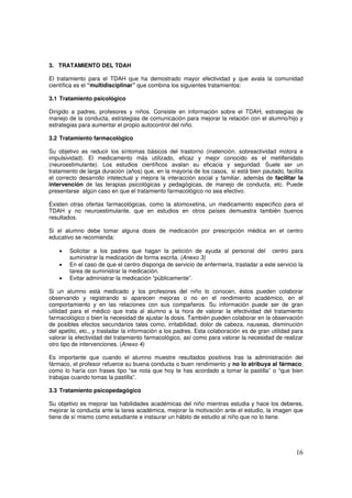 16
3. TRATAMIENTO DEL TDAH
El tratamiento para el TDAH que ha demostrado mayor efectividad y que avala la comunidad
científica es el “multidisciplinar” que combina los siguientes tratamientos:
3.1 Tratamiento psicológico
Dirigido a padres, profesores y niños. Consiste en información sobre el TDAH, estrategias de
manejo de la conducta, estrategias de comunicación para mejorar la relación con el alumno/hijo y
estrategias para aumentar el propio autocontrol del niño.
3.2 Tratamiento farmacológico
Su objetivo es reducir los síntomas básicos del trastorno (inatención, sobreactividad motora e
impulsividad). El medicamento más utilizado, eficaz y mejor conocido es el metilfenidato
(neuroestimulante). Los estudios científicos avalan su eficacia y seguridad. Suele ser un
tratamiento de larga duración (años) que, en la mayoría de los casos, si está bien pautado, facilita
el correcto desarrollo intelectual y mejora la interacción social y familiar, además de facilitar la
intervención de las terapias psicológicas y pedagógicas, de manejo de conducta, etc. Puede
presentarse algún caso en que el tratamiento farmacológico no sea efectivo.
Existen otras ofertas farmacológicas, como la atomoxetina, un medicamento específico para el
TDAH y no neuroestimulante, que en estudios en otros países demuestra también buenos
resultados.
Si el alumno debe tomar alguna dosis de medicación por prescripción médica en el centro
educativo se recomienda:
• Solicitar a los padres que hagan la petición de ayuda al personal del centro para
suministrar la medicación de forma escrita. (Anexo 3)
• En el caso de que el centro disponga de servicio de enfermería, trasladar a este servicio la
tarea de suministrar la medicación.
• Evitar administrar la medicación “públicamente”.
Si un alumno está medicado y los profesores del niño lo conocen, éstos pueden colaborar
observando y registrando si aparecen mejoras o no en el rendimiento académico, en el
comportamiento y en las relaciones con sus compañeros. Su información puede ser de gran
utilidad para el médico que trata al alumno a la hora de valorar la efectividad del tratamiento
farmacológico o bien la necesidad de ajustar la dosis. También pueden colaborar en la observación
de posibles efectos secundarios tales como, irritabilidad, dolor de cabeza, nauseas, disminución
del apetito, etc., y trasladar la información a los padres. Esta colaboración es de gran utilidad para
valorar la efectividad del tratamiento farmacológico, así como para valorar la necesidad de realizar
otro tipo de intervenciones. (Anexo 4)
Es importante que cuando el alumno muestre resultados positivos tras la administración del
fármaco, el profesor refuerce su buena conducta o buen rendimiento y no lo atribuya al fármaco;
como lo haría con frases tipo “se nota que hoy te has acordado a tomar la pastilla” o “que bien
trabajas cuando tomas la pastilla”.
3.3 Tratamiento psicopedagógico
Su objetivo es mejorar las habilidades académicas del niño mientras estudia y hace los deberes,
mejorar la conducta ante la tarea académica, mejorar la motivación ante el estudio, la imagen que
tiene de sí mismo como estudiante e instaurar un hábito de estudio al niño que no lo tiene.
 
