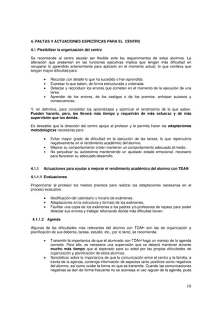 18
4. PAUTAS Y ACTUACIONES ESPECÍFICAS PARA EL CENTRO
4.1 Flexibilizar la organización del centro
Se recomienda al centro escolar ser flexible ante los requerimientos de estos alumnos. La
alteración que presentan en las funciones ejecutivas implica que tengan más dificultad en
recuperar lo aprendido anteriormente para aplicarlo en el momento actual, lo que conlleva que
tengan mayor dificultad para:
• Recordar con detalle lo que ha sucedido o han aprendido.
• Expresar lo que saben, de forma estructurada y ordenada.
• Detectar y reconducir los errores que cometen en el momento de la ejecución de una
tarea.
• Aprender de los errores, de los castigos o de los premios, anticipar sucesos y
consecuencias.
Y, en definitiva, para consolidar los aprendizajes y optimizar el rendimiento de lo que saben.
Pueden hacerlo, pero, les llevará más tiempo y requerirán de más esfuerzo y de más
supervisión que los demás.
Es deseable que la dirección del centro apoye al profesor y le permita hacer las adaptaciones
metodológicas necesarias para:
• Evitar mayor grado de dificultad en la ejecución de las tareas, lo que repercutiría
negativamente en el rendimiento académico del alumno.
• Mejorar su comportamiento o bien mantener un comportamiento adecuado al medio.
• No perjudicar su autoestima manteniendo un ajustado estado emocional, necesario
para favorecer su adecuado desarrollo.
4.1.1 Actuaciones para ayudar a mejorar el rendimiento académico del alumno con TDAH
4.1.1.1 Evaluaciones
Proporcionar al profesor los medios precisos para realizar las adaptaciones necesarias en el
proceso evaluativo:
• Modificación del calendario y horario de exámenes.
• Adaptaciones en la estructura y formato de los exámenes.
• Facilitar una copia de los exámenes a los padres y/o profesores de repaso para poder
detectar sus errores y trabajar reforzando donde más dificultad tienen.
4.1.1.2 Agenda
Algunas de las dificultades más relevantes del alumno con TDAH son las de organización y
planificación de sus deberes, tareas, estudio, etc., por lo tanto, se recomienda:
• Transmitir la importancia de que el alumnado con TDAH haga un manejo de la agenda
correcto. Para ello, es necesaria una supervisión que se deberá mantener durante
mucho más tiempo que el esperado para su edad por las propias dificultades de
organización y planificación de estos alumnos.
• Sensibilizar sobre la importancia de que la comunicación entre el centro y la familia, a
través de la agenda, contenga información de aspectos tanto positivos como negativos
del alumno; así como cuidar la forma en que se transmite. Cuando las comunicaciones
negativas se den de forma frecuente no se aconseja el uso regular de la agenda, pues
 