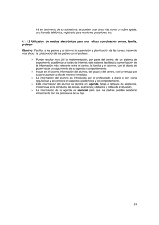 19
irá en detrimento de su autoestima; se pueden usar otras vías como un sobre aparte,
una llamada telefónica, registrarlo para reuniones posteriores, etc.
4.1.1.3 Utilización de medios electrónicos para una eficaz coordinación centro, familia,
profesor
Objetivo: Facilitar a los padres y al alumno la supervisión y planificación de las tareas, haciendo
más eficaz la colaboración de los padres con el profesor.
• Puede resultar muy útil la implementación, por parte del centro, de un sistema de
seguimiento académico a través de Internet; este sistema facilitará la comunicación de
la información más relevante entre el centro, la familia y el alumno, con el objeto de
poder hacer un seguimiento de su agenda y comportamiento.
• Incluir en el sistema información del alumno, del grupo y del centro, con la ventaja que
supone acceder a ella de manera inmediata.
• La información del alumno es introducida por el profesorado a diario o con cierta
regularidad y se centrará en aspectos académicos y de comportamiento.
• Esta información del alumno se dividirá en: agenda, faltas o retrasos de asistencia,
incidencias en la conducta, las tareas, exámenes y deberes y notas de evaluación.
• La información de la agenda es esencial para que los padres puedan colaborar
eficazmente con los profesores de su hijo.
 