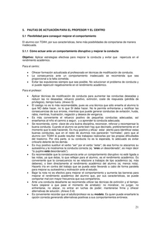 21
5. PAUTAS DE ACTUACIÓN PARA EL PROFESOR Y EL CENTRO
5.1 Flexibilidad para conseguir mejorar el comportamiento
El alumno con TDAH, por sus características, tiene más posibilidades de comportarse de manera
inadecuada.
5.1.1 Cómo actuar ante un comportamiento disruptivo y mejorar la conducta
Objetivo: Aplicar estrategias efectivas para mejorar la conducta y evitar que repercuta en el
rendimiento académico.
Para el centro:
• Ofrecer formación actualizada al profesorado en técnicas de modificación de conducta.
• La consecuencia ante un comportamiento inadecuado se recomienda que sea
proporcional a la falta cometida.
• Evitar las expulsiones siempre que sea posible. No solucionan el problema de conducta y
sí puede repercutir negativamente en el rendimiento académico.
Para el profesor:
• Aplicar técnicas de modificación de conducta para aumentar las conductas deseadas y
reducir las no deseadas: refuerzo positivo, extinción, coste de respuesta (pérdida de
privilegios), tiempo-fuera. (Anexo 5)
• El castigo no es lo más recomendable, pues es una técnica que sólo enseña al alumno lo
que NO debe hacer, no lo que SI debe hacer. No le permite enfrentarse y rectificar las
consecuencias de sus errores, mientras que puede generar conductas de evitación, huida,
rabia, mentiras, frustración, negación y deseos de venganza.
• Es más conveniente el refuerzo positivo de pequeñas conductas adecuadas, así
enseñamos al niño el camino a seguir, y a aprender la conducta adecuada.
• Se recomienda, como clave de una buena disciplina, reconocer, reforzar y recompensar la
buena conducta. Cuando el alumno se porte bien hay que decírselo, preferentemente en el
momento que lo está haciendo. Es muy positivo y eficaz estar atento para identificar estas
buenas conductas, que en el resto de alumnos nos parecerán “normales”, pero que al
alumno con TDAH le puede resultar más trabajoso realizarlas por las propias dificultades
del trastorno. Por otra parte, si su conducta no es la esperada, lo adecuado es evitar
criticarlo delante de los demás.
• Es muy positivo sustituir el verbo “ser” por el verbo “estar”; de esa forma no atacamos su
autoestima y le mostramos la conducta correcta (ej. “eres un desordenado”, es mejor decir
“tú pupitre está desordenado”).
• Es recomendable que la consecuencia ante un comportamiento disruptivo no esté ligada a
las notas, ya que éstas, lo que reflejan para el alumno, es el rendimiento académico. Es
conveniente que la consecuencia no se relacione a trabajos de tipo académico (ej. más
deberes), o bien directamente al rendimiento académico del alumno (ej. menos nota).
Hacerlo iría en contra del trabajo que se pueda estar llevando a cabo de forma paralela
para mejorar su autoestima y motivación ante el estudio.
• Bajar la nota no es efectivo para mejorar el comportamiento y aumenta las barreras para
mejorar el rendimiento académico del alumno que, por sus características, se puede
comportar mal con mayor frecuencia que sus compañeros.
• Ante una conducta desafiante se recomienda utilizar las técnicas de extinción y el tiempo-
fuera (esperar a que pase el momento de arrebato): no moralizar, no juzgar, no
enfrentarse, no atacar, no entrar en luchas de poder; mantenerse firme y ofrecer
alternativas de solución. (Anexo 5 A)
• Es conveniente recordar que el adulto/profesor es su modelo. Es quien puede enseñarle la
opción correcta generando alternativas positivas a sus comportamientos erróneos.
 