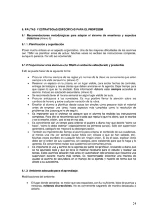 24
6. PAUTAS Y ESTRATEGIAS ESPECÍFICAS PARA EL PROFESOR
6.1 Recomendaciones metodológicas para adaptar el sistema de enseñanza y aspectos
didácticos (Anexo 6)
6.1.1. Planificación y organización
Poner mucho énfasis en el aspecto organizativo. Una de las mayores dificultades de los alumnos
con TDAH es planificar antes de actuar. Muchas veces no reciben las instrucciones completas,
aunque lo parezca. Por ello se recomienda:
6.1.2 Proporcionar a los alumnos con TDAH un ambiente estructurado y predecible
Esto se puede hacer de la siguiente forma:
• Procurar informar siempre de las reglas y/o normas de la clase: es conveniente que estén
siempre a la vista del alumno. (Anexo 7)
• Reservar un espacio en la pizarra, en un lugar visible, para anotar fechas de controles,
entrega de trabajos y tareas diarias que deben anotarse en la agenda. Dejar tiempo para
que copien lo que se ha anotado. Esta información debería estar siempre accesible al
alumno. Incluso en educación secundaria. (Anexo 8)
• Se recomienda tener el horario semanal en algún lugar visible del aula.
• Procurar anticiparse a las novedades. Es muy positivo llamar la atención sobre los
cambios de horario y sobre cualquier variación de la rutina.
• Enseñar al alumno a planificar desde cosas tan simples como preparar todo el material
antes de empezar una tarea, hasta aspectos más complejos como la resolución de
problemas (los pasos que ha de seguir).
• Es importante que el profesor se asegure que el alumno ha recibido las instrucciones
completas. Para ello se recomienda que le pida que repita lo que ha dicho, que lo escriba
y se lo enseñe, o bien, que lo lea en voz alta.
• Es conveniente dar un tiempo para ordenar el pupitre a diario: hay que decirle “cómo se
hace”, “cómo lo debe ordenar” (especialmente los primeros cursos). Sólo con supervisión
aprenderá, castigarlo no mejorará su desorganización.
• También es importante dar tiempo al alumno para ordenar el contenido de sus cuadernos,
al menos una vez por semana (quitar folios con dibujos o que se han saltado, etc).
Muchas veces escriben en cualquier folio sin ningún orden. Si es el caso, explicar cómo
debe ser el orden de sus cuadernos, sin castigos, pero insistiendo para que lo haga y lo
aprenda. Es conveniente revisar sus cuadernos con cierta frecuencia.
• Es importante el uso y control de la agenda por parte del profesor, revisando a diario que
se ha apuntado todo y que se lleva el material necesario para el estudio y realizar las
tareas. Estos alumnos tardarán más años en automatizar este proceso que requerirá una
supervisión durante mucho más tiempo. Es recomendable encontrar una manera de
ayudar al alumno de secundaria en el manejo de la agenda y hacerlo de forma que no
afecte a su autoestima.
6.1.3 Ambiente adecuado para el aprendizaje.
Modificaciones del ambiente:
• El lugar donde sentarlos: es mejor que sea espacioso, con luz suficiente, lejos de puertas y
ventanas, evitando distracciones. No es conveniente separarlo de manera destacada o
aislarlo.
 