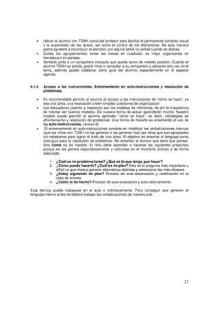 25
• Ubicar al alumno con TDAH cerca del profesor para facilitar el permanente contacto visual
y la supervisión de las tareas, así como el control de los distractores. De esta manera
podrá ayudarle a reconducir la atención con alguna señal no verbal cuando se distrae.
• Cuidar los agrupamientos: evitar las mesas en cuadrado, es mejor organizarlas en
herradura o en parejas.
• Sentarlo junto a un compañero tranquilo que pueda servir de modelo positivo. Cuando el
alumno TDAH se pierda, podrá mirar o consultar a su compañero y ubicarse otra vez en el
tema, además puede colaborar como guía del alumno, especialmente en el aspecto
agenda.
6.1.4 Acceso a las instrucciones. Entrenamiento en auto-instrucciones y resolución de
problemas.
• Es recomendable permitir al alumno el acceso a las instrucciones de “cómo se hace”, ya
sea una tarea, una evaluación o bien simples cuestiones de organización.
• Los educadores (padres y maestros) son los modelos de referencia, de ahí la importancia
de intentar ser buenos modelos. De nuestra forma de actuar aprenderán mucho. Nuestro
modelo puede permitir al alumno aprender “cómo se hace”, es decir, estrategias de
afrontamiento y resolución de problemas. Una forma de hacerlo es enseñando el uso de
las auto-instrucciones. (Anexo 9)
• El entrenamiento en auto-instrucciones consiste en modificar las verbalizaciones internas
(que los niños con TDAH no las generan o las generan mal) por otras que son apropiadas
y/o necesarias para lograr el éxito de una tarea. El objetivo es enseñar el lenguaje como
auto-guía para la resolución de problemas. No enseñan al alumno qué tiene que pensar,
sino cómo ha de hacerlo. El niño debe aprender a hacerse las siguientes preguntas
porque no las genera espontáneamente y utilizarlas en el momento preciso y de forma
adecuada:
1. ¿Cuál es mi problema/tarea? ¿Qué es lo que tengo que hacer?
2. ¿Cómo puedo hacerlo? ¿Cuál es mi plan? Esta es la pregunta más importante y
difícil ya que implica generar alternativas distintas y seleccionar las más eficaces.
3. ¿Estoy siguiendo mi plan? Proceso de auto-observación y rectificación en el
caso de errores.
4. ¿Cómo lo he hecho? Proceso de auto-evaluación y auto-reforzamiento.
Esta técnica puede trabajarse en el aula o individualmente. Para conseguir que generen el
lenguaje interno antes se deberá trabajar las verbalizaciones de manera oral.
 