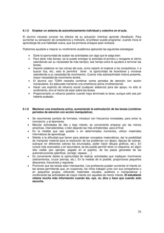 26
6.1.5 Emplear un sistema de autoreforzamiento individual y colectivo en el aula.
El alumno necesita conocer los efectos de su actuación mientras aprende (feedback). Para
aumentar su sensación de competencia y motivarlo, el profesor puede programar, cuando inicia el
aprendizaje de una habilidad nueva, que los primeros ensayos sean exitosos.
Podremos ayudarle a mejorar su rendimiento académico aplicando las siguientes estrategias:
• Darle la oportunidad de acabar las actividades con algo que le salga bien.
• Para darle más tiempo, se le puede entregar la actividad el primero y recogerla el último
(atendiendo así su necesidad de más tiempo); ese tiempo extra le ayudará a terminar las
tareas.
• Hacerle colaborar en las rutinas del aula, como repartir el material a los compañeros, ir a
buscar tiza, etc.; esto le permitirá tener la oportunidad de levantarse y moverse
(atendiendo a su necesidad de movimiento). Cuanta más sobreactividad motora presente,
mayor necesidad de movimiento tendrá.
• El alumno con TDAH necesita combinar cortos periodos de atención con acción
manipulativa. Es adecuado mantener una enseñanza activa (multisensorial)
• Hacer uso explícito de refuerzo social (cualquier alabanza) para dar apoyo, no sólo al
rendimiento, sino al hecho de estar sobre las tareas.
• Proporcionarle un refuerzo positivo cuando haya terminado la tarea, aunque sólo sea por
haberla acabado.
6.1.6 Mantener una enseñanza activa, aumentando la estimulación de las tareas (combinar
periodos de atención con acción manipulativa).
• Se recomienda cambiar de formatos, introducir con frecuencia novedades, para evitar la
monotonía y el desinterés.
• Mezclar actividades de alto y bajo interés; es conveniente empezar por las menos
atractivas, intercalándolas, o bien dejando las más entretenidas para el final.
• En la medida que sea posible o en determinados momentos, utilizar materiales
informáticos de aprendizaje.
• Debido a la dificultad que tienen para abstraer conceptos matemáticos, dar la posibilidad
de manipular material para la resolución de los problemas (un ábaco, lápices de colores,
subrayar en diferentes colores los enunciados, poder hacer dibujos gráficos, etc.). En
cursos más avanzados o en secundaria, se les puede permitir tener un esquema, en algún
sitio visible (por ejemplo, pegado en el pupitre), de los pasos generales de las
autoinstrucciones (planificar, corregir, repasar, …)
• Es conveniente darles la oportunidad de realizar actividades que impliquen movimiento
(estiramientos, cruzar piernas, etc.). En la medida de lo posible, proporcionar pequeños
descansos, frecuentes y regulares.
• Promover que las tareas sean interesantes. Los profesores pueden aumentar el interés en
las tareas permitiendo que, en ocasiones, los niños trabajen junto con sus compañeros o
en pequeños grupos, utilizando materiales visuales, auditivos o manipulativos y
combinando las actividades de mayor interés con aquellas de menor interés. El estudiante
retiene mucha más información cuando lee, oye, ve, dice y hace que cuando sólo
escucha.
 