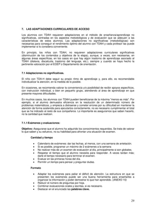 29
7. LAS ADAPTACIONES CURRICULARES DE ACCESO
Los alumnos con TDAH requieren adaptaciones en el método de enseñanza/aprendizaje no
significativas, centradas en los aspectos metodológicos y de evaluación que se adecuen a las
características de estos alumnos. Las adaptaciones no significativas (metodológicas) son
necesarias para conseguir el rendimiento óptimo del alumno con TDAH y cada profesor las puede
implementar si lo considera conveniente.
En principio, los niños con TDAH, no requieren adaptaciones curriculares significativas
(disminución de los contenidos y objetivos de la etapa), aunque, a veces, son necesarias, en
algunas áreas específicas, en los casos en que hay algún trastorno de aprendizaje asociado al
TDAH (dislexia, discalculia, trastorno del lenguaje, etc.), siempre y cuando se haya hecho la
pertinente valoración por el EOEP o Departamento de orientación.
7.1 Adaptaciones no significativas.
El niño con TDA-H debe seguir su propio ritmo de aprendizaje y, para ello, es recomendable
individualizar la atención, en la medida de lo posible.
En ocasiones, se recomienda valorar la conveniencia y/o posibilidad de recibir apoyos específicos,
con instrucción individual, o bien en pequeño grupo, atendiendo al área de aprendizaje en que
presente mayores dificultades.
En muchos casos, los alumnos con TDAH pueden beneficiarse de la máxima "menos es más". Por
ejemplo, si el alumno demuestra eficiencia en la resolución de un determinado número de
problemas matemáticos, y empieza a distraerse y cometer errores por su dificultad en mantener la
atención de forma sostenida para ejecutarlos correctamente, no es necesario cumplimentar el total
que se ha indicado al resto de sus compañeros. Lo importante es asegurarnos que saben hacerlo,
no la cantidad que realicen.
7.1.1 Exámenes y evaluaciones:
Objetivo: Asegurarse que el alumno ha adquirido los conocimientos requeridos. Se trata de valorar
lo que saben y su esfuerzo, no su habilidad para afrontar una situación de examen.
Cantidad y tiempo
• Calendario de exámenes: dar las fechas, al menos, con una semana de antelación.
• Si es posible, programar un máximo de 2 exámenes a la semana
• No realizar más de un examen de evaluación al día, principalmente si son globales.
• Respetar el tiempo que el alumno necesita para responder. A veces tardan más;
darle el tiempo necesario para terminar el examen.
• Evaluar en las primeras horas del día.
• Permitir un tiempo para pensar y preguntar dudas.
Formato
• Adaptar los exámenes para paliar el déficit de atención. La estructura en que se
presenten los exámenes puede ser una buena herramienta para enseñarles a
organizar la información y poder demostrar lo que han aprendido. (ANEXO 10)
• Reducir el número de preguntas por hoja.
• Combinar evaluaciones orales y escritas, si es necesario.
• Destacar en el enunciado las palabras clave.
 