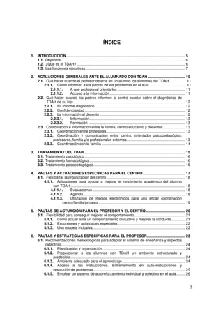 3
ÍNDICE
1. INTRODUCCIÓN...................................................................................................................... 5
1.1. Objetivos ........................................................................................................................... 6
1.2. ¿Qué es el TDAH?............................................................................................................ 6
1.3. Las funciones ejecutivas................................................................................................... 7
2. ACTUACIONES GENERALES ANTE EL ALUMNADO CON TDAH ..................................... 10
2.1. Qué hacer cuando el profesor detecte en un alumno los síntomas del TDAH................ 11
2.1.1. Cómo informar a los padres de los problemas en el aula.................................... 11
2.1.1.1. A qué profesional orientarles ................................................................... 11
2.1.1.2. Acceso a la información ........................................................................... 11
2.2. Qué hacer cuando los padres informen al centro escolar sobre el diagnóstico de
TDAH de su hijo ............................................................................................................... 12
2.2.1. El Informe diagnóstico.......................................................................................... 12
2.2.2. Confidencialidad.................................................................................................... 12
2.2.3. La información al docente ..................................................................................... 12
2.2.3.1. Información............................................................................................... 13
2.2.3.2. Formación ................................................................................................ 13
2.3. Coordinación e información entre la familia, centro educativo y docentes...................... 13
2.3.1. Coordinación entre profesores.............................................................................. 13
2.3.2. Coordinación y comunicación entre centro, orientador psicopedagógico,
profesores, familia y/o profesionales externos.......................................................... 13
2.3.3. Coordinación con la familia ................................................................................... 14
3. TRATAMIENTO DEL TDAH .................................................................................................... 15
3.1. Tratamiento psicológico .................................................................................................... 16
3.2. Tratamiento farmacológico ............................................................................................... 16
3.3. Tratamiento psicopedagógico........................................................................................... 16
4. PAUTAS Y ACTUACIONES ESPECÍFICAS PARA EL CENTRO.......................................... 17
4.1. Flexibilizar la organización del centro .............................................................................. 18
4.1.1. Actuaciones para ayudar a mejorar el rendimiento académico del alumno
con TDAH.................................................................................................................. 18
4.1.1.1. Evaluaciones............................................................................................ 18
4.1.1.2. Agenda..................................................................................................... 18
4.1.1.3. Utilización de medios electrónicos para una eficaz coordinación
centro/familia/profesor...................................................................................... 19
5. PAUTAS DE ACTUACIÓN PARA EL PROFESOR Y EL CENTRO....................................... 20
5.1. Flexibilidad para conseguir mejorar el comportamiento .................................................. 21
5.1.1. Cómo actuar ante un comportamiento disruptivo y mejorar la conducta.............. 21
5.1.2. Excursiones y actividades especiales................................................................... 22
5.1.3. Una escuela inclusiva............................................................................................ 22
6. PAUTAS Y ESTRATEGIAS ESPECÍFICAS PARA EL PROFESOR...................................... 23
6.1. Recomendaciones metodológicas para adaptar el sistema de enseñanza y aspectos
didácticos .......................................................................................................................... 24
6.1.1. Planificación y organización.................................................................................. 24
6.1.2. Proporcionar a los alumnos con TDAH un ambiente estructurado y
predecible.................................................................................................................. 24
6.1.3. Ambiente adecuado para el aprendizaje............................................................... 24
6.1.4. Acceso a las instrucciones. Entrenamiento en auto-instrucciones y
resolución de problemas........................................................................................... 25
6.1.5. Emplear un sistema de autoreforzamiento individual y colectivo en el aula......... 26
 
