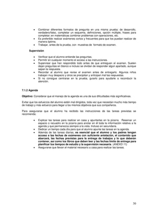 30
• Combinar diferentes formatos de pregunta en una misma prueba: de desarrollo,
verdadero/falso, completar un esquema, definiciones, opción múltiple, frases para
completar; en matemáticas combinar problemas con operaciones, etc.
• Es preferible realizar exámenes cortos y frecuentes para que los puedan realizar de
manera óptima.
• Trabajar, antes de la prueba, con muestras de formato de examen.
Supervisión
• Verificar que el alumno entiende las preguntas.
• Permitir en cualquier momento el acceso a las instrucciones.
• Supervisar que han respondido todo antes de que entreguen el examen. Suelen
dejan preguntas en blanco e incluso se olvidan de responder algún apartado, aunque
sepan la respuesta.
• Recordar al alumno que revise el examen antes de entregarlo. Algunos niños
trabajan muy despacio y otros se precipitan y anticipan mal las respuestas.
• Si no consigue centrarse en la prueba, guiarlo para ayudarle a reconducir la
atención.
7.1.2 Agenda
Objetivo: Considerar que el manejo de la agenda es una de sus dificultades más significativas.
Evitar que los esfuerzos del alumno estén mal dirigidos, toda vez que necesitan mucho más tiempo
de trabajo y más esfuerzo para llegar a los mismos objetivos que sus compañeros.
Para asegurarse que el alumno ha recibido las instrucciones de las tareas previstas se
recomienda:
• Explicar las tareas para realizar en casa y apuntarlas en la pizarra. Reservar un
espacio o recuadro en la pizarra para anotar en él toda la información relativa a la
agenda y que permanezca siempre a la vista. Incluso en secundaria.
• Dedicar un tiempo cada día para que el alumno apunte las tareas en la agenda.
• Además de las tareas diarias, es esencial que el alumno y los padres tengan
acceso a las fechas de exámenes con suficiente antelación, el contenido que
abarcará, las fechas previstas para la entrega de trabajos y lo que deberán
contener, así como los libros que deben leer y las fechas límite de entrega para
planificar los tiempos de estudio y la supervisión necesaria. (ANEXO 11)
• Asegurarse que llevan el material necesario a casa para realizar las tareas.
 