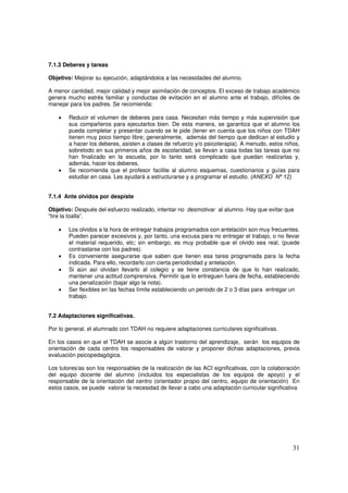 31
7.1.3 Deberes y tareas
Objetivo: Mejorar su ejecución, adaptándolos a las necesidades del alumno.
A menor cantidad, mejor calidad y mejor asimilación de conceptos. El exceso de trabajo académico
genera mucho estrés familiar y conductas de evitación en el alumno ante el trabajo, difíciles de
manejar para los padres. Se recomienda:
• Reducir el volumen de deberes para casa. Necesitan más tiempo y más supervisión que
sus compañeros para ejecutarlos bien. De esta manera, se garantiza que el alumno los
pueda completar y presentar cuando se le pide (tener en cuenta que los niños con TDAH
tienen muy poco tiempo libre; generalmente, además del tiempo que dedican al estudio y
a hacer los deberes, asisten a clases de refuerzo y/o psicoterapia). A menudo, estos niños,
sobretodo en sus primeros años de escolaridad, se llevan a casa todas las tareas que no
han finalizado en la escuela, por lo tanto será complicado que puedan realizarlas y,
además, hacer los deberes.
• Se recomienda que el profesor facilite al alumno esquemas, cuestionarios y guías para
estudiar en casa. Les ayudará a estructurarse y a programar el estudio. (ANEXO Nº 12)
7.1.4 Ante olvidos por despiste
Objetivo: Después del esfuerzo realizado, intentar no desmotivar al alumno. Hay que evitar que
“tire la toalla”.
• Los olvidos a la hora de entregar trabajos programados con antelación son muy frecuentes.
Pueden parecer excesivos y, por tanto, una excusa para no entregar el trabajo, o no llevar
el material requerido, etc; sin embargo, es muy probable que el olvido sea real, (puede
contrastarse con los padres).
• Es conveniente asegurarse que saben que tienen esa tarea programada para la fecha
indicada. Para ello, recordarlo con cierta periodicidad y antelación.
• Si aún así olvidan llevarlo al colegio y se tiene constancia de que lo han realizado,
mantener una actitud comprensiva. Permitir que lo entreguen fuera de fecha, estableciendo
una penalización (bajar algo la nota).
• Ser flexibles en las fechas límite estableciendo un periodo de 2 o 3 días para entregar un
trabajo.
7.2 Adaptaciones significativas.
Por lo general, el alumnado con TDAH no requiere adaptaciones curriculares significativas.
En los casos en que el TDAH se asocie a algún trastorno del aprendizaje, serán los equipos de
orientación de cada centro los responsables de valorar y proponer dichas adaptaciones, previa
evaluación psicopedagógica.
Los tutores/as son los responsables de la realización de las ACI significativas, con la colaboración
del equipo docente del alumno (incluidos los especialistas de los equipos de apoyo) y el
responsable de la orientación del centro (orientador propio del centro, equipo de orientación) En
estos casos, se puede valorar la necesidad de llevar a cabo una adaptación curricular significativa
 