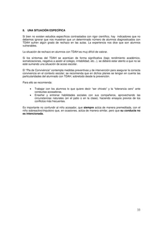 33
8. UNA SITUACIÓN ESPECÍFICA
Si bien no existen estudios específicos contrastados con rigor científico, hay indicadores que no
debemos ignorar que nos muestran que un determinado número de alumnos diagnosticados con
TDAH sufren algún grado de rechazo en las aulas. La experiencia nos dice que son alumnos
vulnerables.
La situación de rechazo en alumnos con TDAH es muy difícil de valorar.
Si los síntomas del TDAH se acentúan de forma significativa (bajo rendimiento académico,
somatizaciones, negativa a asistir al colegio, irritabilidad, etc...), se deberá estar atento a que no se
esté sumando una situación de acoso escolar.
El “Pla de Convivència” contempla medidas preventivas y de intervención para asegurar la correcta
convivencia en el contexto escolar; se recomienda que en dichos planes se tengan en cuenta las
particularidades del alumnado con TDAH, sobretodo desde la prevención.
Para ello se recomienda:
• Trabajar con los alumnos lo que quiere decir “ser chivato” y la “tolerancia cero” ante
conductas acosadoras.
• Enseñar y entrenar habilidades sociales con sus compañeros, aprovechando las
circunstancias naturales (en el patio o en la clase), haciendo ensayos previos de los
conflictos más frecuentes.
Es importante no confundir al niño acosador, que siempre actúa de manera premeditada, con el
niño sobreactivo/impulsivo que, en ocasiones, actúa de manera similar, pero que su conducta no
es intencionada.
 