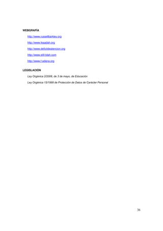 36
WEBGRAFÍA
http://www.russellbarkley.org
http://www.feaadah.org
http://www.deficitdeatencion.org
http://www.still-tdah.com
http://www.f-adana.org
LEGISLACIÓN
Ley Orgánica 2/2006, de 3 de mayo, de Educación
Ley Orgánica 15/1999 de Protección de Datos de Carácter Personal
 